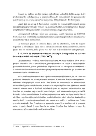 Ilnaquitunetraditionquiallaitmarquerprofondémentlesfinalitésdel'école,c'est-à-dire
produire pour les seuls besoins de la fonction publique. Ce phénomène n'a fait que s'amplifier
avec le temps et est devenu aujourd'hui la principale difficulté de notre développement.
L'école était au service de l'exploitation coloniale, les premiers établissements conçus
dans cette optique furent l'école primaire supérieure de Bambari, suivie de la création du cours
complémentaire à Bangui qui allait donner naissance au collège Emile Gentil.
L'enseignement technique restait peu développé. L'école technique de GRIMARI
fonctionnait bien avant l'indépendance et continue d'accueillir des promotions annuelles d'une
cinquantaine d'élèves au maximum.
De nombreux projets de création d'école ont été abandonnés, faute de moyens.
Cependant le rôle de l'école n'était plus de former des auxiliaires d'une administration, mais un
peuple dans son ensemble, à une époque où le pays était en pleine explosion démographique.
B - L'école de promotion collective : exemple d'adaptation du système
éducatif (une initiative de l'UNESCO231
)
Le fondement de l'école de promotion collective (E.P.C.) déclenchée en 1970, est une
prise de conscience chez le citoyen moyen, principalement de ses valeurs et de ses capacités
pouruneviemeilleure,quellesquesoientses originessociales.Saconceptionestuneréponseà
lasituationsocio-économiqueetculturellequ'onpeutdéploreraujourd'huietquinesemblepas
s'améliorer depuis l'indépendance.
Surleplandesconnaissancesetdel'épanouissementdelapersonnalité, l'E.P.C.offreune
possibilité d'approche des divers problèmes inhérents à notre état de sous-développement :
explosion démographique, exode rural, insuffisance de qualification de main-d'œuvre,
malnutrition,hygiène,analphabétisme,etautres.Ellen'apaslaprétentiond'apporterunremède
miracle à tous nos maux, ni de détenir seule la voie quant aux moyens à mettre en œuvre pour
faire face aux situations conjoncturelles ou endémiques; mais au moins elle se propose d'offrir
à tous les enfants, sans distinction de milieu géographique ou social une égale réussite dans la
vie.Nousentendonsicilapossibilitéofferteàunindividud'êtreutileàlui-même,àsafamilleet
sa collectivité. Les voies qui conduisent à cette réussite sont variées et multiples : que l'enfant
poursuive des études dans l'enseignement secondaire ou supérieur, quel que soit le niveau de
culture à partir duquel il entre dans la vie active. L'enfant doit s'adapter à toutes les
circonstances selon ses aptitudes, qu'il soit travailleur.
231
UNESCO, rapport de la 7ème Conférence sur l'éducation, Adis Abeba, 1970.
 