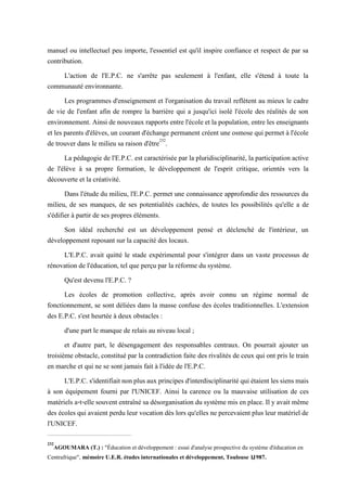 manuel ou intellectuel peu importe, l'essentiel est qu'il inspire confiance et respect de par sa
contribution.
L'action de l'E.P.C. ne s'arrête pas seulement à l'enfant, elle s'étend à toute la
communauté environnante.
Les programmes d'enseignement et l'organisation du travail reflètent au mieux le cadre
de vie de l'enfant afin de rompre la barrière qui a jusqu'ici isolé l'école des réalités de son
environnement. Ainsi de nouveaux rapports entre l'école et la population, entre les enseignants
et les parents d'élèves, un courant d'échange permanent créent une osmose qui permet à l'école
de trouver dans le milieu sa raison d'être232
.
La pédagogie de l'E.P.C. est caractérisée par la pluridisciplinarité, la participation active
de l'élève à sa propre formation, le développement de l'esprit critique, orientés vers la
découverte et la créativité.
Dans l'étude du milieu, l'E.P.C. permet une connaissance approfondie des ressources du
milieu, de ses manques, de ses potentialités cachées, de toutes les possibilités qu'elle a de
s'édifier à partir de ses propres éléments.
Son idéal recherché est un développement pensé et déclenché de l'intérieur, un
développement reposant sur la capacité des locaux.
L'E.P.C. avait quitté le stade expérimental pour s'intégrer dans un vaste processus de
rénovation de l'éducation, tel que perçu par la réforme du système.
Qu'est devenu l'E.P.C. ?
Les écoles de promotion collective, après avoir connu un régime normal de
fonctionnement, se sont déliées dans la masse confuse des écoles traditionnelles. L'extension
des E.P.C. s'est heurtée à deux obstacles :
d'une part le manque de relais au niveau local ;
et d'autre part, le désengagement des responsables centraux. On pourrait ajouter un
troisième obstacle, constitué par la contradiction faite des rivalités de ceux qui ont pris le train
en marche et qui ne se sont jamais fait à l'idée de l'E.P.C.
L'E.P.C. s'identifiaitnonplusauxprincipes d'interdisciplinaritéqui étaient lessiensmais
à son équipement fourni par l'UNICEF. Ainsi la carence ou la mauvaise utilisation de ces
matériels a-t-elle souvent entraîné sa désorganisation du système mis en place. Il y avait même
des écoles qui avaient perdu leur vocation dès lors qu'elles ne percevaient plus leur matériel de
l'UNICEF.
232
AGOUMARA (T.) : "Éducation et développement : essai d'analyse prospective du système d'éducation en
Centrafrique", mémoire U.E.R. études internationales et développement, Toulouse 1,1987.
 