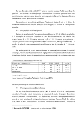 Le taux d'abandon s'élèvent à 50%233
entre la première année et l'achèvement du cycle
primaire. Cette situationa été provoquéepar l'insistance mise à étendre le système scolaire sans
avoirlesmoyensnécessairespourrémunérerlesenseignantseteffectuerlesdépensesrelativesà
l'entretien des locaux et l'acquisition de matériel.
Paradoxalement les multiples politiques d'ajustement structurel ont vu le départ de
nombreux instituteurs de la fonction publique, ce qui a aggravé la situation de l'enseignement
primaire.
B - L'enseignement secondaire général
Letauxdescolarisationdel'enseignementsecondaireestde11%del'effectifscolarisable.
Il se décompose en deux cycles (le premier de 4 ans et le second de 3 ans). Les effectifs sont
respectivement de 34 512 élèves pour le premier cycle et 9 141 élèves pour le second cycle. 1
149enseignantsassurentl'enseignement dans581salles declasses (statistiques de1989/90).Le
nombre de salles de cours est assez réduit ce qui donne un taux d'occupation de 75 élèves par
salle:
Le nombre réduit de locaux et de professeurs, le manque d'équipements et de matériel
didactique,l'insuffisanceflagrantedemanuelsexpliquentlebasrendementdel'actionéducative
à ce niveau, ainsi que le taux élevé de déperditions, redoublements (29%) et abandons. On note
un faible pourcentage de réussite au baccalauréat.
C - L'enseignement secondaire technique
Le taux de scolarisation technique est de 4,4% du total de l'effectif de l'enseignement
secondaire. Considéré à juste titre comme la composante la moins développée du système
éducatif, le nombre d'élèves s'élève à 3 514 répartis dans le collège d'enseignement technique
annexé au lycée technique, le collège d'enseignement technique féminin, l'école des métiers
d'art. Dans les trois établissements, les mêmes insuffisances (infrastructures, matériels et
233Rapport de l'UNICEF : "Un avenir pour les enfants d'Afrique", 1980.
Réussite aux examens en % 86/87 87/88 88/89 89/90
C.E.P.E. 53% nd 56% 48%
Entrée en 6ème 17% nd 22% 19%
B.E.P.C. 23% nd 56% 23%
Baccalauréat 19% nd 20% 25%
Taux de réussite aux examens (tableau n°56)
Enseignement public seulement.
Source : Ministère de l'Éducation Nationale, Centrafrique 1990.
 
