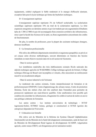 équipements, crédits) expliquent le faible rendement et le manque d'efficacité alarmant,
exception faite pour le lycée technique qui forme des bacheliers techniques.
D - L'enseignement supérieur
L'enseignement supérieur représente 2% de l'effectif scolarisable. La scolarisation
scientifique supérieure représente 34% du total de la scolarisation supérieure. La forte
expansionenregistrée cesdernières années et qui s'esttraduiteparuneaugmentationd'étudiants
(plus de 1 200 à 2 000) n'a pas été accompagnée d'une extension corrélative des infrastructures,
mise à part la faculté des Sciences de la santé, ou d'une augmentation concomitante des crédits
de fonctionnement.
De plus, le nombre de professeurs, pour la plupart des assistants techniques étrangers,
demeure insuffisant.
E - La formation professionnelle
Ellerelèvedesdifférentsdépartementsministérielsetorganismesparapublicsouprivéset
est conçue selon diverses méthodologies, souvent déterminées en fonction des besoins
immédiats en main-d'œuvre recensés dans tel ou tel secteur de l'économie.
- Dans le secteur agricole
Les installations matérielles des trois établissements existants (Ecole nationale des
adjoints techniques agricoles de WAKOMBO, Collège technique agricole de Grimari, Collège
technique d'élevage de Bouar) sont incomplètes et vétustés, elles nécessitent un renforcement
massif et un encadrement adéquat.
- Dans le secteur industriel et de l'artisanat
Le rendement des centres existants, Centre interprofessionnel de formation et de
perfectionnement (ONIFOP), Centre d'apprentissage des artisans ruraux, Centre de promotion
féminine, École des métiers d'art, doit être amélioré dans l'immédiat pour permettre de
promouvoir rapidement une main-d'œuvre qualifiée. Cette amélioration n'est possible qu'à
conditiondeconsoliderlesinfrastructures, d'augmenterlescréditsetsurtoutdemettreenœuvre
une politique cohérente de formation.
Les autres centres : Les instituts universitaires de technologie : IUTAF
(agronomie-forêts), IUTMGC (mines, géologie et construction) et IUTGE (gestion des
entreprises) dépendent de l'Université.
F - L'éducation non formelle
Elle relève soit du Ministère de la Réforme du Système Éducatif (alphabétisation
fonctionnelle) soit du Ministèrede la Santé (développement communautaire, santé debase)soit
du Ministère du Développement Rural (agence de développement ACADOP, vulgarisation
agricole, centre ruraux CREF), soit d'organismes privés (animation rurale).
 