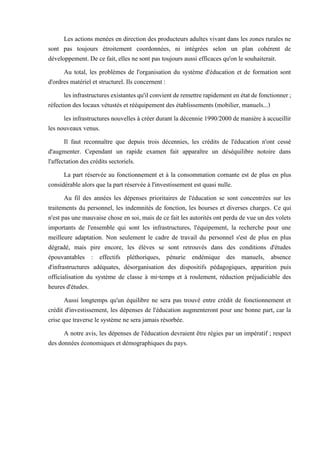 Les actions menées en direction des producteurs adultes vivant dans les zones rurales ne
sont pas toujours étroitement coordonnées, ni intégrées selon un plan cohérent de
développement. De ce fait, elles ne sont pas toujours aussi efficaces qu'on le souhaiterait.
Au total, les problèmes de l'organisation du système d'éducation et de formation sont
d'ordres matériel et structurel. Ils concernent :
lesinfrastructuresexistantesqu'ilconvientderemettrerapidement enétatdefonctionner;
réfection des locaux vétustés et rééquipement des établissements (mobilier, manuels...)
les infrastructures nouvelles à créer durant la décennie 1990/2000 de manière à accueillir
les nouveaux venus.
Il faut reconnaître que depuis trois décennies, les crédits de l'éducation n'ont cessé
d'augmenter. Cependant un rapide examen fait apparaître un déséquilibre notoire dans
l'affectation des crédits sectoriels.
La part réservée au fonctionnement et à la consommation cornante est de plus en plus
considérable alors que la part réservée à l'investissement est quasi nulle.
Au fil des années les dépenses prioritaires de l'éducation se sont concentrées sur les
traitements du personnel, les indemnités de fonction, les bourses et diverses charges. Ce qui
n'est pas une mauvaise chose en soi, mais de ce fait les autorités ont perdu de vue un des volets
importants de l'ensemble qui sont les infrastructures, l'équipement, la recherche pour une
meilleure adaptation. Non seulement le cadre de travail du personnel s'est de plus en plus
dégradé, mais pire encore, les élèves se sont retrouvés dans des conditions d'études
épouvantables : effectifs pléthoriques, pénurie endémique des manuels, absence
d'infrastructures adéquates, désorganisation des dispositifs pédagogiques, apparition puis
officialisation du système de classe à mi-temps et à roulement, réduction préjudiciable des
heures d'études.
Aussi longtemps qu'un équilibre ne sera pas trouvé entre crédit de fonctionnement et
crédit d'investissement, les dépenses de l'éducation augmenteront pour une bonne part, car la
crise que traverse le système ne sera jamais résorbée.
A notre avis, les dépenses de l'éducation devraient être régies par un impératif ; respect
des données économiques et démographiques du pays.
 