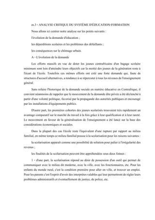 m.3 - ANALYSE CRITIQUE DU SYSTÈME D'ÉDUCATION-FORMATION
Nous allons ici centrer notre analyse sur les points suivants :
l'évolution de la demande d'éducation ;
les déperditions scolaires et les problèmes des défaillants ;
les conséquences sur le chômage urbain.
A - L'évolution de la demande
Les efforts massifs en vue de doter les jeunes centrafricains d'un bagage scolaire
minimum sont loin d'atteindre leurs objectifs car la moitié des jeunes de la génération reste à
l'écart de l'école. Toutefois ces mêmes efforts ont créé une forte demande qui, faute de
structuresd'accueilalternatives,atendanceàserépercuteràtous lesniveauxdel'enseignement
général.
Sans refaire l'historique de la demande sociale en matière éducative en Centrafrique, il
convient néanmoins de rappeler quele mouvementde la demande diteprivéea été déclenché à
partir d'une volonté politique, favorisé par la propagande des autorités publiques et encouragé
par les installations d'équipements publics.
D'autre part, les premières cohortes des jeunes scolarisés trouvaient très rapidement un
avantage comparatif sur le marché du travail à la fois grâce à leur qualification et à leur rareté.
Le mouvement en faveur de la généralisation de l'enseignement a été lancé sur la base des
considérations économiques et sociales.
Dans la plupart des cas l'école reste l'équivalent d'une rupture par rapport au milieu
familial,enmêmetempscemilieufamilialpousseàlascolarisationpourlesraisonssuivantes:
la scolarisation apparaît comme une possibilité de solution pour palier à l'irrégularité des
revenus ;
les finalités de la scolarisation peuvent être appréhendées sous deux fonnes :
1 - d'une part, la scolarisation répond au désir de possession d'un outil qui permet de
communiquer avec le milieu dit moderne, avec la ville, avec les fonctionnaires, etc. Pour les
enfants du monde rural, c'est la condition première pour aller en ville, et trouver un emploi.
Pourlesparentsc'estl'espoird'avoirdesinterprètesvalablesquileurpermettrontderéglerleurs
problèmes administratifs et éventuellement de justice, de police, etc.
 