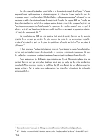 En effet, malgré le décalage entre l'offre et la demande du travail, le chômage33
n'a pas
augmenté aussi rapidement que le laisserait supposer le rythme de l'exode rural et les taux de
croissancenaturelenmilieu urbain.Ilfallaitdèslors expliquercommentces"chômeurs"ontpu
subsister en ville ; la mission globale de stratégie de l'emploi (le rapport BIT sur l'emploi au
Kenya)mettaitl'accentsurleS.I.entantquesecteurdestinéàcouvrirles groupesd'activitésoù
"une importante proportion d'adultes qui n'occupent pas des emplois recensés sont occupés à
d'autresactivitésquifournissentdefaçonrentabledesbiensetservicesàlapopulationurbaine
: il s'agit des membres du S.I. "34
La contribution du BIT en cette matière était ainsi de mettre l'accent sur les aspects
positifs de ce secteur qui s'avère "le plus souvent du point de vue économique rentable,
productif et créatif et qui, sur le plan des politiques d'emploi, est loin d'être un piège à
chômeurs’’35
H faut noter que l'analyse théorique du concept s'inscrit dans le cadre d'un débat riche,
certes, mais qui n'échappe pas à des incertitudes et comporte certaines divergences du fait que
les recherches engagées ne procèdent pas des mêmes motivations ni des mêmes objectifs.
Nous analyserons les différentes interprétations du S.I. de l'économie urbaine tout en
mettant l'accent sur les approches dualistes ainsi que sur celle de la petite production
marchande.Nous poserons ensuite, le problème du S.I. sous l'angle de ses relations avec les
autres secteurs. Par la suite, nous présenterons les nouvelles orientations de recherche
concernant le S.I..
33
Dans ces économies le concept de chômage au sens où l'on entend habituellement est peu adéquat.
34
BIT : "Emploi, revenus et égalité. Stratégie pour accroître l'emploi productif au Kenya", Genève 1972, p.61.
35
Ibid
 