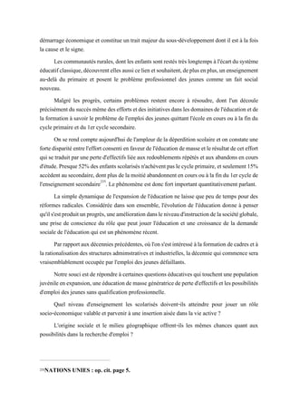 démarrage économique et constitue un trait majeur du sous-développement dont il est à la fois
la cause et le signe.
Lescommunautésrurales,dontles enfantssontrestéstrèslongtemps àl'écartdusystème
éducatifclassique,découvrentellesaussicelienetsouhaitent,deplusenplus,unenseignement
au-delà du primaire et posent le problème professionnel des jeunes comme un fait social
nouveau.
Malgré les progrès, certains problèmes restent encore à résoudre, dont l'un découle
précisémentdusuccèsmêmedeseffortsetdesinitiativesdanslesdomainesdel'éducationetde
la formation à savoir le problème de l'emploi des jeunes quittant l'école en cours ou à la fin du
cycle primaire et du 1er cycle secondaire.
On se rend compte aujourd'hui de l'ampleur de la déperdition scolaire et on constate une
fortedisparitéentrel'effortconsentienfaveurdel'éducationdemasseetlerésultatdeceteffort
qui se traduit par une perte d'effectifs liée aux redoublements répétés et aux abandons en cours
d'étude.Presque52%desenfantsscolarisésn'achèventpaslecycleprimaire,etseulement15%
accèdent au secondaire, dont plus de la moitié abandonnent en cours ou à la fin du 1er cycle de
l'enseignement secondaire235
. Le phénomène est donc fort important quantitativement parlant.
La simple dynamique de l'expansion de l'éducation ne laisse que peu de temps pour des
réformes radicales. Considérée dans son ensemble, l'évolution de l'éducation donne à penser
qu'ils'estproduitunprogrès,uneaméliorationdansleniveaud'instructiondelasociétéglobale,
une prise de conscience du rôle que peut jouer l'éducation et une croissance de la demande
sociale de l'éducation qui est un phénomène récent.
Parrapportauxdécenniesprécédentes,oùl'ons'estintéresséàlaformationdecadresetà
la rationalisation des structures admimstratives et industrielles, la décennie qui commence sera
vraisemblablement occupée par l'emploi des jeunes défaillants.
Notre souci est de répondre à certaines questions éducatives qui touchent une population
juvénileenexpansion,uneéducationdemassegénératricedeperted'effectifs etlespossibilités
d'emploi des jeunes sans qualification professionnelle.
Quel niveau d'enseignement les scolarisés doivent-ils atteindre pour jouer un rôle
socio-économique valable et parvenir à une insertion aisée dans la vie active ?
L'origine sociale et le milieu géographique offrent-ils les mêmes chances quant aux
possibilités dans la recherche d'emploi ?
235NATIONS UNIES : op. cit. page 5.
 
