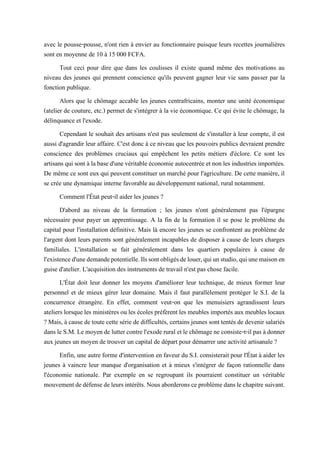 avec le pousse-pousse, n'ont rien à envier au fonctionnaire puisque leurs recettes journalières
sont en moyenne de 10 à 15 000 FCFA.
Tout ceci pour dire que dans les coulisses il existe quand même des motivations au
niveau des jeunes qui prennent conscience qu'ils peuvent gagner leur vie sans passer par la
fonction publique.
Alors que le chômage accable les jeunes centrafricains, monter une unité économique
(atelier de couture, etc.) permet de s'intégrer à la vie économique. Ce qui évite le chômage, la
délinquance et l'exode.
Cependant le souhait des artisans n'est pas seulement de s'installer à leur compte, il est
aussi d'agrandir leur affaire. C'est donc à ce niveau que les pouvoirs publics devraient prendre
conscience des problèmes cruciaux qui empêchent les petits métiers d'éclore. Ce sont les
artisans qui sont à labased'une véritable économieautocentrée etnon les industries importées.
De même ce sont eux qui peuvent constituer un marché pour l'agriculture. De cette manière, il
se crée une dynamique interne favorable au développement national, rural notamment.
Comment l'État peut-il aider les jeunes ?
D'abord au niveau de la formation ; les jeunes n'ont généralement pas l'épargne
nécessaire pour payer un apprentissage. A la fin de la formation il se pose le problème du
capital pour l'installation définitive. Mais là encore les jeunes se confrontent au problème de
l'argent dont leurs parents sont généralement incapables de disposer à cause de leurs charges
familiales. L'installation se fait généralement dans les quartiers populaires à cause de
l'existenced'unedemandepotentielle.Ilssontobligésdelouer,quiunstudio,quiunemaisonen
guise d'atelier. L'acquisition des instruments de travail n'est pas chose facile.
L'État doit leur donner les moyens d'améliorer leur technique, de mieux former leur
personnel et de mieux gérer leur domaine. Mais il faut parallèlement protéger le S.I. de la
concurrence étrangère. En effet, comment veut-on que les menuisiers agrandissent leurs
ateliers lorsque les ministères ou les écoles préfèrent les meubles importés aux meubles locaux
? Mais, à cause de toute cette série de difficultés, certains jeunes sont tentés de devenir salariés
dansleS.M. Le moyende luttercontrel'exode rural et lechômagene consiste-t-il pas àdonner
aux jeunes un moyen de trouver un capital de départ pour démarrer une activité artisanale ?
Enfin, une autre forme d'intervention en faveur du S.I. consisterait pour l'État à aider les
jeunes à vaincre leur manque d'organisation et à mieux s'intégrer de façon rationnelle dans
l'économie nationale. Par exemple en se regroupant ils pourraient constituer un véritable
mouvementdedéfensedeleursintérêts.Nousaborderonsceproblèmedanslechapitresuivant.
 