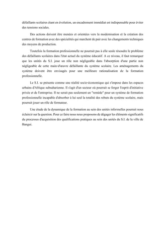 défaillants scolaires étanten évolution, un encadrement immédiat est indispensable pour éviter
des tensions sociales.
Des actions doivent être menées et orientées vers la modernisation et la création des
centresdeformationavecdesspécialitésquimarchentdepairavecleschangementstechniques
des moyens de production.
Toutefois la formation professionnelle ne pourrait pas à elle seule résoudre le problème
des défaillants scolaires dans l'état actuel du système éducatif. A ce niveau, il faut remarquer
que les unités du S.I. joue un rôle non négligeable dans l'absorption d'une partie non
négligeable de cette main-d'œuvre défaillante du système scolaire. Les aménagements du
système doivent être envisagés pour une meilleure rationalisation de la formation
professionnelle.
Le S.I. se présente comme une réalité socio-économique qui s'impose dans les espaces
urbains d'Afrique subsaharienne. Il s'agit d'un secteur où pourrait se forger l'esprit d'initiative
privée et de l'entreprise. Il ne serait pas seulement un "remède" pour un système de formation
professionnelle incapable d'absorber à lui seul la totalité des rebuts du système scolaire, mais
pourrait jouer un rôle de formateur.
Une étude de la dynamique de la formation au sein des unités informelles pourrait nous
éclaircirsurlaquestion.Pourcefairenousnousproposonsdedégagerlesélémentssignificatifs
du processus d'acquisition des qualifications pratiques au sein des unités du S.I. de la ville de
Bangui.
 