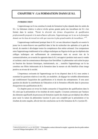 CHAPITRE V : LA FORMATION DANS LE S.I.
INTRODUCTION
L'apprentissage sur le tas constitue le mode de formation le plus répandu dans les unités du
S.I.. La littérature relative à celui-ci révèle qu'une grande partie des travailleurs du S.L s'est
formée dans le secteur. "Parmi la diversité des formes d'acquisition de qualification
professionnelle proposée à la main-d'œuvre africaine, l'apprentissage sur le tas ou la formation
donnée sur les lieux de travail est celle qui concerne le plus grand nombre de travailleurs. "236
.
L'apprentissage traditionnel pratiqué dans le S.L est une éducation à laquelle est soumis le
jeune (ou la main-d'œuvre non qualifiée) dans le but de rechercher des aptitudes et le goût du
travail, de manière à développer toutes les compétences d'un métier artisanal. Une comparaison
entrel'apprentissage traditionnel et les collègestechniques au Nigeria révèlequelesdiplômésdes
collèges techniques ont suffisamment de connaissances mais ne savent rien de la
commercialisation,enrevanchelesapprentisdansleS.Lontapprisàproduiremais aussiàvendre
etàacheter,maislesconnaissancesthéoriquesleurfontdéfaut.Lephénomènevarieselonlespays
en fonction des facteurs historiques, institutionnels, etc. ; toutefois l'apprentissage sur le tas
constitue une filière intéressante de la formation dans la mesure où elle bénéficie d'une image
positive au niveau de la société.
L'importance croissante de l'apprentissage sur le tas dispensé dans le S.L nous amène à
examiner les questions relatives à son rôle, ses modalités ; de dégager les variables déterminantes
qui conditionnent l'acquisition des qualifications et la réussite des entrepreneurs. Il sera aussi
question de déceler la contribution de l'éducation et de la formation officielle dans le processus
d'acquisition des qualifications du S.I.
Ce chapitre passe en revue les études consacrées à l'acquisition des qualifications dans le
S.L ainsi que la présentation et les résultats de notre enquête. L'examen commence par l'analyse
desélémentssignificatifsduprocessusdeformationàpartirdes étudesquiontdéployédes efforts
pour saisir la nature du phénomène (section I), puis sera complété par la présentation et les
résultats de notre enquête, afin de tirer des conclusions sur le rôle formateur du S.L (section II).
236MALDONADO (C.) et LE BOTERF : "Urbanisation, secteur informel et emploi :apprentis dans les petits métiers
: le cas de l'Afrique francoplione", BIT, Genève, 1982.
 