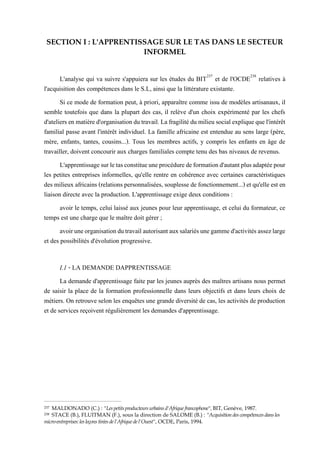 SECTION I : L'APPRENTISSAGE SUR LE TAS DANS LE SECTEUR
INFORMEL
L'analyse qui va suivre s'appuiera sur les études du BIT237
et de l'OCDE238
relatives à
l'acquisition des compétences dans le S.L, ainsi que la littérature existante.
Si ce mode de formation peut, à priori, apparaître comme issu de modèles artisanaux, il
semble toutefois que dans la plupart des cas, il relève d'un choix expérimenté par les chefs
d'ateliersenmatièred'organisationdutravail.Lafragilitédumilieusocialexpliquequel'intérêt
familial passe avant l'intérêt individuel. La famille africaine est entendue au sens large (père,
mère, enfants, tantes, cousins...). Tous les membres actifs, y compris les enfants en âge de
travailler, doivent concourir aux charges familiales compte tenu des bas niveaux de revenus.
L'apprentissagesurletasconstitueuneprocéduredeformationd'autantplusadaptéepour
les petites entreprises informelles, qu'elle rentre en cohérence avec certaines caractéristiques
des milieux africains (relationspersonnalisées, souplesse de fonctionnement...) etqu'elle est en
liaison directe avec la production. L'apprentissage exige deux conditions :
avoir le temps, celui laissé aux jeunes pour leur apprentissage, et celui du formateur, ce
temps est une charge que le maître doit gérer ;
avoiruneorganisationdutravailautorisantauxsalariésunegammed'activitésassezlarge
et des possibilités d'évolution progressive.
I.1 - LA DEMANDE DAPPRENTISSAGE
La demande d'apprentissage faite par les jeunes auprès des maîtres artisans nous permet
de saisir la place de la formation professionnelle dans leurs objectifs et dans leurs choix de
métiers. On retrouve selon les enquêtes une grande diversité de cas, les activités de production
et de services reçoivent régulièrement les demandes d'apprentissage.
237 MALDONADO (C.) : "Lespetitsproducteurs urbains d'Afrique francophone", BIT, Genève, 1987.
238 STACE (B.), FLUITMAN (F.), sous la direction de SALOME (B.) : "Acquisition des compétences dans les
micro-entreprises: les leçons tirées de l'Afrique de l'Ouest", OCDE, Paris, 1994.
 
