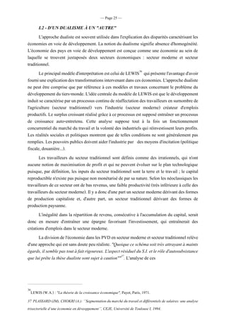 — Page 25 —
I.2 - D'UN DUALISME À UN "AUTRE"
L'approche dualiste est souvent utilisée dans l'explication des disparités caractérisant les
économies en voie de développement. La notion du dualisme signifie absence d'homogénéité.
L'économie des pays en voie de développement est conçue comme une économie au sein de
laquelle se trouvent juxtaposés deux secteurs économiques : secteur moderne et secteur
traditionnel.
Le principal modèled'interprétationest celui de LEWIS36
quiprésentel'avantaged'avoir
fourniuneexplicationdestransformationsintervenantdansces économies.L'approchedualiste
ne peut être comprise que par référence à ces modèles et travaux concernant le problème du
développementdutiers-monde. L'idéecentraledu modèledeLEWIS estque ledéveloppement
induit se caractérise par un processus continu de réaffectation des travailleurs en surnombre de
l'agriculture (secteur traditionnel) vers l'industrie (secteur moderne) créateur d'emplois
productifs. Le surplus croissant réalisé grâce à ce processus est supposé entraîner un processus
de croissance auto-entretenu. Cette analyse suppose tout à la fois un fonctionnement
concurrentiel du marché du travail et la volonté des industriels qui réinvestissent leurs profits.
Les réalités sociales et politiques montrent que de telles conditions ne sont généralement pas
remplies. Les pouvoirs publics doivent aider l'industrie par des moyens d'incitation (politique
fiscale, douanière...).
Les travailleurs du secteur traditionnel sont définis comme des irrationnels, qui n'ont
aucune notion de maximisation de profit et qui ne peuvent évoluer sur le plan technologique
puisque, par définition, les inputs du secteur traditionnel sont la terre et le travail ; le capital
reproductible n'existe pas puisque non monétarisé de par sa nature. Selon les néoclassiques les
travailleurs de ce secteur ont de bas revenus, une faible productivité (très inférieure à celle des
travailleurs du secteur moderne). Il y adoncd'une part un secteur moderne dérivantdes formes
de production capitaliste et, d'autre part, un secteur traditionnel dérivant des formes de
production paysanne.
L'inégalité dans la répartition de revenu, consécutive à l'accumulation du capital, serait
donc en mesure d'entraîner une épargne favorisant l'investissement, qui entraînerait des
créations d'emplois dans le secteur moderne.
La division del'économiedansles PVDen secteurmoderne etsecteurtraditionnel relève
d'une approche qui est sans doute peu réaliste. "Quoique ce schéma soit très attrayant à maints
égards, il semble pastoutà fait rigoureux. L'aspect résiduelduS.I. et lerôled'autosubsistance
que lui prête la thèse dualiste sont sujet à caution""37
. L'analyse de ces
36
LEWIS (W.A.) : "La théorie de la croissance économique", Payot, Paris, 1971.
37 PLASSARD (JM), CHOKRI(A.):‘’Segmentationdumarché dutravail et différentiels de salaires:une analyse
trisectorielle d’une économie en déveoppement’’, CEJE, Université de Toulouse I, 1994.
 