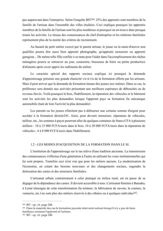 pas auparavant dans l'entreprise. Selon l'enquête BIT240, 25% des apprentis sont membres dela
famille de l'artisan dans l'ensemble des villes étudiées. Ceci explique pourquoi les apprentis
membresdelafamilledel'artisansontlesplusnombreuxetpourquoionentrouvedanspresque
toutes les activités. Le réseau des connaissances du chef d'entreprise et les relations familiales
représentent plus de la moitié des critères de recrutement.
Au hasard du petit métier exercé par le parent artisan, le jeune ou la main-d'œuvre non
qualifiée pourra être aussi bien apprenti photographe, qu'apprenti menuisier ou apprenti
garagiste...Demêmetellefilleconfiéeàsatantepourl'aiderdansl'accomplissementdestâches
ménagères pourra se retrouver un jour, couturière, brasseuse de bière ou petite productrice
d'aliments après avoir appris les rudiments du métier.
Le caractère spécial des rapports sociaux explique ici pourquoi la demande
d'apprentissage présente une grande élasticité vis-à-vis de la formation offerte par les artisans.
Maisilpeut arriverquelademandedeformation émanedes jeunes eux-mêmes. Dans cecas, la
préférence sera donnée aux activités présentant une meilleure espérance de débouchés ou de
revenus élevés. Voilà pourquoi le bois, l'habillement, la réparation des véhicules et le bâtiment
sont les activités les plus demandées lorsque l'apprenti paye sa formation (la mécanique
automobile étant de loin l'activité la plus demandée).
Les parents ou les jeunes n'hésitent pas à débourser une certaine somme d'argent pour
accéder à la formation désirée241. Ainsi, pour devenir menuisier, réparateur de véhicules,
tailleur,etc.,lessommesàpayerpourrontallerdequelquescentainesdefrancsCFAàplusieurs
milliers : 10 à 15 000 FCFA/mois dans le bois, 10 à 20 000 FCFA/mois dans la réparation de
véhicules ; 4 à 8 000 FCFA/mois dans l'habillement.
1.2 - LES MODES D'ACQUISITION DE LA FORMATION DANS LE SI.
L'institution de l'apprentissage sur le tas relève d'une tradition ancienne. La transmission
desconnaissancess'effectued'unegénérationàl'autre enutilisant lesvoies institutionnellesqui
lui sont propres. Toutefois ceci n'est vrai que pour les métiers anciens. La modernisation de
l'économie, en créant des besoins nouveaux et des changements sociaux, engendre la
dislocation des castes et des structures familiales.
L'artisanat urbain contrairement à celui pratiqué en milieu rural, est en passe de se
dégagerdeladépendancedescastes.Ildevientaccessibleàtous.L'artisanatfémininàBamako,
à Lomé témoigne de cette transformation (la teinture, la fabrication de savons, la couture, la
vannerie, etc.) ne sont plus des métiers réservés à des ethnies ou à quelques individus242.
240 BIT : op. cit. page 248.
241 Dans la majorité des cas la formation payante intervient surtout lorsqu'il n'y a pas de liens
familiaux unissant l'apprenti et l'artisan.
242 BIT : op. cit. page 248.
 