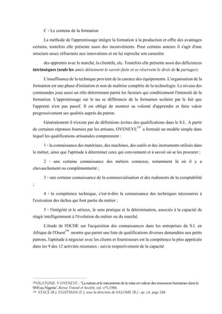 C - Le contenu de la formation
La méthode de l'apprentissage intègre la formation à la production et offre des avantages
certains, toutefois elle présente aussi des inconvénients. Pour certains auteurs il s'agit d'une
structure assez réfractaire aux innovations et on lui reproche son caractère
desapprentisaveclemarché,laclientèle,etc.Toutefoiselleprésenteaussidesdéficiences
intrinsèques (seuls les amés détiennent le savoir-faite et se réservent le droit de le partager).
L'insuffisancedelatechniqueprovientdelacarencedes équipements.L'organisationdela
formation est unephased'initiation etnonde maîtrise complètedelatechnologie. Leniveaudes
commandes joue aussi un rôle déterminant parmi les facteurs qui conditionnent l'intensité de la
formation. L'apprentissage sur le tas se différencie de la formation scolaire par le fait que
l'apprenti n'est pas passif. Il est obligé de montrer sa volonté d'apprendre et faire valoir
progressivement ses qualités auprès du patron.
Généralement il n'existe pas de définitions écrites des qualifications dans le S.I.. A partir
de certaines réponses fournies par les artisans, OYENEYE245
a formulé un modèle simple dans
lequel les qualifications artisanales comprennent :
1-laconnaissancedesmatériaux,desmachines,desoutilsetdesinstrumentsutilisésdans
le métier, ainsi que l'aptitude à déterminer ceux qui conviennent et à savoir où se les procurer ;
2 - une certaine connaissance des métiers connexes, notamment là où il y a
chevauchement ou complémentarité ;
3 - une certaine connaissance de la commercialisation et des rudiments de la comptabilité
;
4 - la compétence technique, c'est-à-dire la connaissance des techniques nécessaires à
l'exécution des tâches qui font partie du métier ;
5 - l'intégrité et le sérieux, le sens pratique et la détermination, associés à la capacité de
réagir intelligemment à l'évolution du métier ou du marché.
L'étude de l'OCDE sur l'acquisition des connaissances dans les entreprises du S.I. en
Afriquedel'Ouest246
montrequeparmiunelistedequalifications diversesdemandéesauxpetits
patrons, l'aptitude à négocier avec les clients et fournisseurs est la compétence la plus appréciée
dans les 9 des 12 activités recensées ; suivie respectivement de la capacité
245OLATUNJI. Y OYENEYE : "La nature etle mécanisme de la mise en valeur des ressources humaines dans le
SNSau Nigeria", Revue Travail et Société, vol. n°5,1986.
246 STACE (B.), FLUITMAN (F.), sous la direction de SALOME (B.) : op. cit. page 248.
 