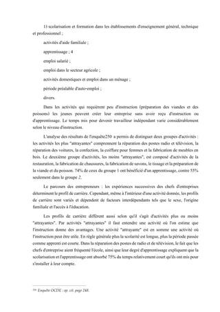 1) scolarisation et formation dans les établissements d'enseignement général, technique
et professionnel ;
activités d'aide familiale ;
apprentissage ; 4
emploi salarié ;
emploi dans le secteur agricole ;
activités domestiques et emploi dans un ménage ;
période préalable d'auto-emploi ;
divers.
Dans les activités qui requièrent peu d'instruction (préparation des viandes et des
poissons) les jeunes peuvent créer leur entreprise sans avoir reçu d'instruction ou
d'apprentissage. Le temps mis pour devenir travailleur indépendant varie considérablement
selon le niveau d'instruction.
L'analyse des résultats de l'enquête250 a permis de distinguer deux groupes d'activités :
les activités les plus "attrayantes" comprennent la réparation des postes radio et télévision, la
réparation des voitures, la confection, la coiffure pour femmes et la fabrication de meubles en
bois. Le deuxième groupe d'activités, les moins "attrayantes", est composé d'activités de la
restauration,lafabricationdechaussures,lafabricationdesavons,letissageetlapréparationde
la viande et dupoisson. 74%de ceux du groupe 1ontbénéficiéd'un apprentissage, contre 55%
seulement dans le groupe 2,
Le parcours des entrepreneurs : les expériences successives des chefs d'entreprises
déterminentleprofildecarrière.Cependant,mêmeàl'intérieurd'uneactivitédonnée,lesprofils
de carrière sont variés et dépendent de facteurs interdépendants tels que le sexe, l'origine
familiale et l'accès à l'éducation.
Les profils de carrière diffèrent aussi selon qu'il s'agit d'activités plus ou moins
"attrayantes". Par activités "attrayantes" il faut entendre une activité où l'on estime que
l'instruction donne des avantages. Une activité "attrayante" est en somme une activité où
l'instructionpeutêtreutile. En règlegénéraleplus la scolaritéest longue,plus lapériodepassée
commeapprentiestcourte.Danslaréparationdespostesderadioetdetélévision,lefaitqueles
chefs d'entreprise aient fréquenté l'école, ainsi que leur degré d'apprentissage expliquent que la
scolarisationetl'apprentissageontabsorbé75%dutempsrelativementcourtqu'ilsontmispour
s'installer à leur compte.
250 Enquête OCDE : op. cit. page 248.
 