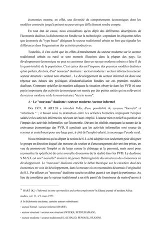 économies montre, en effet, une diversité de comportements économiques dont les
modèles construits jusqu'à présent ne peuvent que difficilement rendre compte.
En tout état de cause, nous considérons qu'en dépit des différentes descriptions de
l'économie dualiste, ladichotomie est fondée sur la technologie ; cependant les étiquettes telles
que économie du "type bazar" désignant le secteur traditionnel urbain ne font que signaler les
différences dans l'organisation des activités productives.
Toutefois, il s'est avéré que les effets d'entraînement du secteur moderne sur le secteur
traditionnel urbain ou rural se sont montrés illusoires dans la plupart des pays. Le
développement économique ne peut se cantonner dans un secteur moderne urbain et faire fi de
la quasi-totalité de la population. C'est certes devant l'impasse des premiers modèles dualistes
qu'onparlera,dèslors, d'un"nouveau" dualisme:secteur moderne/secteurinformelou encore
secteur structuré / secteur non structuré... Le développement du secteur informel est donc une
réponse aux échecs des politiques d'industrialisation fondées sur ces premiers modèles
dualistes. Comment spécifier de manière adéquate la situation observée dans les PVD où une
partie importante des activités économiques est menée par des petites unités qui ne relèvent ni
du secteur moderne ni de la sous-traitance "stricto sensu".
A - Le "nouveau" dualisme : secteur moderne /secteur informel
Dès 1971, H ART38 a introduit l'idée d'une possibilité de revenus "formels" et
"informels " ; il faisait ainsi la distinction entre les activités formelles impliquant l'emploi
salariéetlesactivitésinformellesrelevantdel'auto-emploi.L'auteurmetenrelieflaquestionde
l'impact des activités informelles sur l'économie. Devant les réalités marquant la nature de la
croissance économique des PVD, il concluait que les activités informelles sont source de
revenusetcontribuentpourunelargepart,àcôtédel'emploisalarié,àencouragerl'exoderural.
Nousretiendronsqu'audépartlanotiondeS.I.aétéadoptéenonseulementpourdésigner
legroupeendirectionduqueldesmesuresdesoutienetd'encouragementdoiventêtreprises, en
vue de promouvoir l'emploi et de lutter contre le chômage et la pauvreté, mais aussi pour
reconnaître la spécificité de cette nouvelle dimension de la réalité dans les PVD. Le dualisme
S.M./S.I. est une" nouvelle" manière de penser l'hétérogénéité des structures des économies en
développement. Le "nouveau" dualisme enrichit le débat théorique sur le caractère dual des
économies en voie de développement, dans la mesure où on reconnaîtra désormais l'originalité
duS.I..Parailleursce"nouveau"dualismesusciteundébatquantàsondegrédepertinence.Au
lieu de considérer que le secteur traditionnel a un rôle passif de fournisseur de main-d'œuvre à
38
HART (K.) :"Informal income oportunilies and urban employment"in Ghana journal of modern Africa
studies, vol. 11, n°l, mars 1973.
A la dichotomie ancienne, certains auteurs substituent :
- secteur formel / secteur informel (HART),
- secteur structuré / secteur non structuré (WEEKS, SETHURAMAN),
- secteur moderne / secteur traditionnel (LACHAUD, PENOUIL, HUGON).
 
