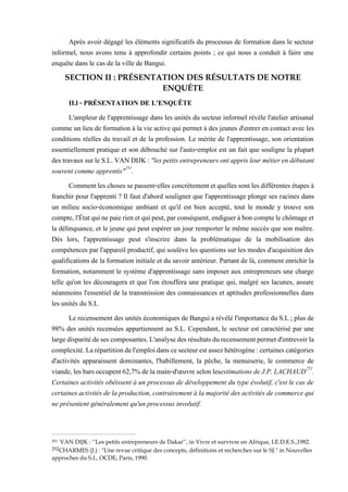 Après avoir dégagé les éléments significatifs du processus de formation dans le secteur
informel, nous avons tenu à approfondir certains points ; ce qui nous a conduit à faire une
enquête dans le cas de la ville de Bangui.
SECTION II : PRÉSENTATION DES RÉSULTATS DE NOTRE
ENQUÊTE
II.l - PRÉSENTATION DE L'ENQUÊTE
L'ampleur de l'apprentissage dans les unités du secteur informel révèle l'atelier artisanal
comme un lieu de formation à la vie active qui permet à des jeunes d'entrer en contact avec les
conditions réelles du travail et de la profession. Le mérite de l'apprentissage, son orientation
essentiellement pratique et son débouché sur l'auto-emploi est un fait que souligne la plupart
destravauxsurleS.L.VANDIJK: "lespetitsentrepreneursontapprisleurmétierendébutant
souvent comme apprentis"251
.
Commentleschosessepassent-elles concrètement et quellessont les différentes étapesà
franchir pour l'apprenti ? Il faut d'abord souligner que l'apprentissage plonge ses racines dans
un milieu socio-économique ambiant et qu'il est bien accepté, tout le monde y trouve son
compte,l'Étatquinepaierienetquipeut,parconséquent,endigueràboncomptelechômageet
la délinquance, et le jeune qui peut espérer un jour remporter le même succès que son maître.
Dès lors, l'apprentissage peut s'inscrire dans la problématique de la mobilisation des
compétences par l'appareil productif, qui soulève les questions sur les modes d'acquisition des
qualifications de la formation initiale et du savoir antérieur. Partant de là, comment enrichir la
formation, notamment le système d'apprentissage sans imposer aux entrepreneurs une charge
telle qu'on les découragera et que l'on étouffera une pratique qui, malgré ses lacunes, assure
néanmoins l'essentiel de la transmission des connaissances et aptitudes professionnelles dans
les unités du S.L
Le recensement des unités économiques de Bangui a révélé l'importance duS.L ; plus de
98% des unités recensées appartiennent au S.L. Cependant, le secteur est caractérisé par une
largedisparitédesescomposantes.L'analysedesrésultatsdurecensementpermetd'entrevoirla
complexité.Larépartitiondel'emploidanscesecteurestassezhétérogène:certainescatégories
d'activités apparaissent dominantes, l'habillement, la pêche, la menuiserie, le commerce de
viande,lesbarsoccupent62,7%delamain-d'œuvreselonlesestimationsdeJ.P.LACHAUD252
.
Certaines activités obéissent à un processus de développement du type évolutif, c'est le cas de
certaines activités de laproduction, contrairement à la majorité des activités de commerce qui
ne présentent généralement qu'un processus involutif.
251 VAN DIJK : ‘’Les petits entrepreneurs de Dakar’’, in Vivre et survivre en Afrique, I.E.D.E.S.,1982.
252CHARMES (J.) : "Une revue critique des concepts, définitions et recherches sur le SJ." in Nouvelles
approches du S.I., OCDE, Paris, 1990.
 