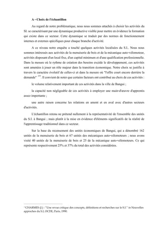 A - Choix de l'échantillon
Au regard de notre problématique, nous nous sommes attachés à choisir les activités du
SI. se caractérisant par une dynamique productive visible pour mettre en évidence la formation
qui existe dans ce secteur. Cette dynamique se traduit par des normes de fonctionnement
internes et externes spécifiques pour chaque branche d'activité.
A ce niveau notre enquête a touché quelques activités localisées du S.I.. Nous nous
sommes intéressés aux activités de la menuiserie de bois et de la mécanique auto-vélomoteur,
activités disposant d'un local fixe, d'un capital minimum et d'une qualification professionnelle.
Dans la mesure où le rythme de création des besoins excède le développement, ces activités
sont amenées à jouer un rôle majeur dans la transition économique. Notre choix se justifie à
travers le caractère évolutif de celles-ci et dans la mesure où "l'offre court encore derrière la
demande" 253
.Ilconvientdenoterquecertainsfacteurs ontcontribuéauchoixdecesactivités:
le volume relativement important de ces activités dans la ville de Bangui ;
la capacité non négligeable de ces activités à employer une main-d'œuvre d'apprentis
assez importante ;
une autre raison concerne les relations en amont et en aval avec d'autres secteurs
d'activités.
L'échantillon retenu ne prétend nullement à la représentativité de l'ensemble des unités
du S.I. à Bangui ; mais plutôt à la mise en évidence d'éléments significatifs de la réalité de
l'apprentissage traditionnel dans ce secteur.
Sur la base du recensement des unités économiques de Bangui, qui a dénombré 162
unités de la menuiserie de bois et 67 unités des mécaniques auto-vélomoteurs ; nous avons
visité 40 unités de la menuiserie de bois et 25 de la mécanique auto-vélomoteurs. Ce qui
représente respectivement 25% et 37% du total des activités considérées.
253
CHARMES (J.) : ‘’Une revue critique des concepts, définitions et recherches sur le S.I.’’ in Nouvelles
approches du S.I, OCDE, Paris, 1990.
 