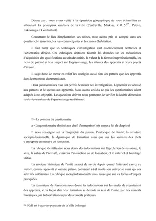 D'autre part, nous avons veillé à la répartition géographique de notre échantillon en
sillonnant les principaux quartiers de la ville (Centreville, Miskine, K.M..5254
, Petevo,
Lakouanga et Combattant).
Concernant le lieu d'implantation des unités, nous avons pris en compte dans ces
quartiers, les marchés, les rues commerçantes et les zones d'habitation.
Il faut noter que les techniques d'investigation sont essentiellement l'entretien et
l'observation directe. Ces techniques devraient fournir des données sur les mécanismes
d'acquisition des qualifications au sein des unités,la valeur de la formation professionnelle, les
liens de parenté et leur impact sur l'apprentissage, les attentes des apprentis et leurs projets
d'avenir...
Il s'agit donc de mettre en relief les stratégies aussi bien des patrons que des apprentis
dans le processus d'apprentissage.
Deuxquestionnairesnousontpermisdemenernosinvestigations.Lepremierestadressé
aux patrons, et le second aux apprentis. Nous avons veillé à ce que les questionnaires soient
adaptés à nos objectifs. Les questions doivent nous permettre de vérifier la double dimension
socio-économique de l'apprentissage traditionnel.
B - Le contenu du questionnaire
a - Le questionnaire destiné aux chefs d'entreprise (voir annexe fui du chapitre)
Il nous renseigne sur la biographie du patron, l'historique de l'unité, la structure
socioprofessionnelle, la dynamique de formation ainsi que sur les souhaits des chefs
d'entreprise en matière de formation.
La rubrique identification nous donne des informations sur l'âge, le lieu de naissance, le
sexe, la nature de l'activité, le niveau d'instruction ou de formation, et le matériel et l'outillage
utilisé.
La rubrique historique de l'unité permet de savoir depuis quand l'intéressé exerce ce
métier, comme apprenti et comme patron, comment a-t-il monté son entreprise ainsi que ses
activités antérieures. La rubrique socioprofessionnelle nous renseigne sur les formes d'emploi
pratiquées.
La dynamique de formation nous donne les informations sur les modes de recrutement
des apprentis, et la façon dont leur formation se déroule au sein de l'unité, par des conseils
théoriques, par l'observation ou par des conseils pratiques.
254 KM5 est le quartier populaire de la Ville de Bangui
 