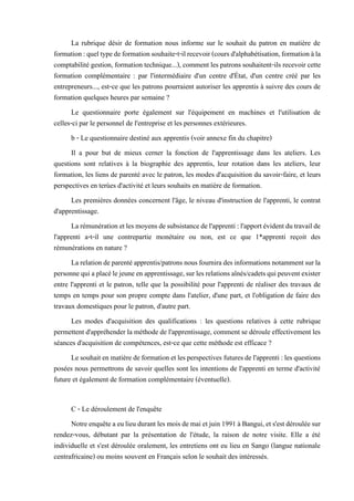 La rubrique désir de formation nous informe sur le souhait du patron en matière de
formation:queltypedeformationsouhaite-t-ilrecevoir(coursd'alphabétisation,formationàla
comptabilité gestion, formation technique...), comment les patrons souhaitent-ils recevoir cette
formation complémentaire : par l'intermédiaire d'un centre d'État, d'un centre créé par les
entrepreneurs..., est-ce que les patrons pourraient autoriser les apprentis à suivre des cours de
formation quelques heures par semaine ?
Le questionnaire porte également sur l'équipement en machines et l'utilisation de
celles-ci par le personnel de l'entreprise et les personnes extérieures.
b - Le questionnaire destiné aux apprentis (voir annexe fin du chapitre)
Il a pour but de mieux cerner la fonction de l'apprentissage dans les ateliers. Les
questions sont relatives à la biographie des apprentis, leur rotation dans les ateliers, leur
formation, les liens de parenté avec le patron, les modes d'acquisition du savoir-faire, et leurs
perspectives en terùes d'activité et leurs souhaits en matière de formation.
Les premières données concernent l'âge, le niveau d'instruction de l'apprenti, le contrat
d'apprentissage.
Larémunérationetlesmoyensdesubsistancedel'apprenti:l'apportévidentdutravailde
l'apprenti a-t-il une contrepartie monétaire ou non, est ce que 1*apprenti reçoit des
rémunérations en nature ?
Larelationdeparentéapprentis/patronsnous fourniradesinformationsnotammentsurla
personnequiaplacélejeuneenapprentissage,surlesrelationsaînés/cadetsquipeuventexister
entre l'apprenti et le patron, telle que la possibilité pour l'apprenti de réaliser des travaux de
temps en temps pour son propre compte dans l'atelier, d'une part, et l'obligation de faire des
travaux domestiques pour le patron, d'autre part.
Les modes d'acquisition des qualifications : les questions relatives à cette rubrique
permettent d'appréhender la méthode de l'apprentissage, comment se déroule effectivement les
séances d'acquisition de compétences, est-ce que cette méthode est efficace ?
Lesouhaitenmatièredeformationetles perspectives futuresdel'apprenti:lesquestions
posées nous permettrons de savoir quelles sont les intentions de l'apprenti en terme d'activité
future et également de formation complémentaire (éventuelle).
C - Le déroulement de l'enquête
Notreenquêteaeulieudurantles moisdemai etjuin1991 àBangui,et s'estdérouléesur
rendez-vous, débutant par la présentation de l'étude, la raison de notre visite. Elle a été
individuelle et s'est déroulée oralement, les entretiens ont eu lieu en Sango (langue nationale
centrafricaine) ou moins souvent en Français selon le souhait des intéressés.
 