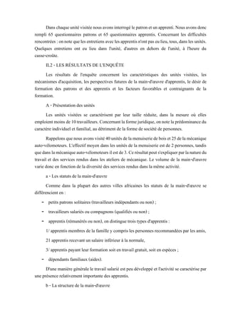 Danschaqueunitévisitéenousavonsinterrogélepatronetunapprenti.Nousavonsdonc
rempli 65 questionnaires patrons et 65 questionnaires apprentis. Concernant les difficultés
rencontrées:onnotequelesentretiensaveclesapprentisn'ontpaseulieu,tous,danslesunités.
Quelques entretiens ont eu lieu dans l'unité, d'autres en dehors de l'unité, à l'heure du
casse-croûte.
IL2 - LES RÉSULTATS DE L'ENQUÊTE
Les résultats de l'enquête concernent les caractéristiques des unités visitées, les
mécanismes d'acquisition, les perspectives futures de la main-d'œuvre d'apprentis, le désir de
formation des patrons et des apprentis et les facteurs favorables et contraignants de la
formation.
A - Présentation des unités
Les unités visitées se caractérisent par leur taille réduite, dans la mesure où elles
emploientmoinsde10travailleurs. Concernantlaformejuridique,onnotela prédominancedu
caractère individuel et familial, au détriment de la forme de société de personnes.
Rappelonsquenousavonsvisité40unitésdelamenuiseriedeboiset25delamécanique
auto-vélomoteurs. L'effectif moyen dans les unités de la menuiserie est de 2 personnes, tandis
quedanslamécaniqueauto-vélomoteursilestde3.Cerésultatpeuts'expliquerparlanaturedu
travail et des services rendus dans les ateliers de mécanique. Le volume de la main-d'œuvre
varie donc en fonction de la diversité des services rendus dans la même activité.
a - Les statuts de la main-d'œuvre
Comme dans la plupart des autres villes africaines les statuts de la main-d'œuvre se
différencient en :
- petits patrons solitaires (travailleurs indépendants ou non) ;
- travailleurs salariés ou compagnons (qualifiés ou non) ;
- apprentis (rémunérés ou non), on distingue trois types d'apprentis :
1/ apprentis membres de la famille y compris les personnes recommandées par les amis,
21 apprentis recevant un salaire inférieur à la normale,
3/ apprentis payant leur formation soit en travail gratuit, soit en espèces ;
- dépendants familiaux (aides).
D'une manière générale le travail salarié est peu développé et l'activité se caractérise par
une présence relativement importante des apprentis.
b - La structure de la main-d'œuvre
 