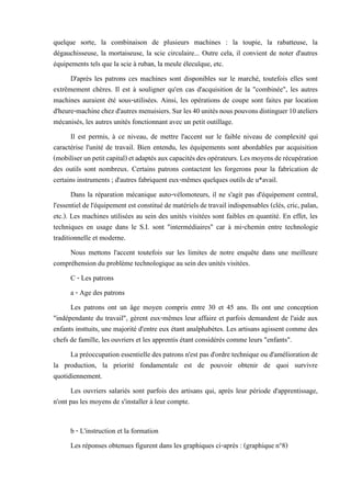 quelque sorte, la combinaison de plusieurs machines : la toupie, la rabatteuse, la
dégauchisseuse, la mortaiseuse, la scie circulaire... Outre cela, il convient de noter d'autres
équipements tels que la scie à ruban, la meule élecuïque, etc.
D'après les patrons ces machines sont disponibles sur le marché, toutefois elles sont
extrêmement chères. Il est à souligner qu'en cas d'acquisition de la "combinée", les autres
machines auraient été sous-utilisées. Ainsi, les opérations de coupe sont faites par location
d'heure-machinechezd'autresmenuisiers.Surles40unitésnouspouvonsdistinguer10ateliers
mécanisés, les autres unités fonctionnant avec un petit outillage.
Il est permis, à ce niveau, de mettre l'accent sur le faible niveau de complexité qui
caractérise l'unité de travail. Bien entendu, les équipements sont abordables par acquisition
(mobiliserunpetitcapital)etadaptésauxcapacitésdesopérateurs.Lesmoyensderécupération
des outils sont nombreux. Certains patrons contactent les forgerons pour la fabrication de
certains instruments ; d'autres fabriquent eux-mêmes quelques outils de u*avail.
Dans la réparation mécanique auto-vélomoteurs, il ne s'agit pas d'équipement central,
l'essentiel de l'équipement est constituéde matériels de travail indispensables (clés, cric, palan,
etc.). Les machines utilisées au sein des unités visitées sont faibles en quantité. En effet, les
techniques en usage dans le S.I. sont "intermédiaires" car à mi-chemin entre technologie
traditionnelle et moderne.
Nous mettons l'accent toutefois sur les limites de notre enquête dans une meilleure
compréhension du problème technologique au sein des unités visitées.
C - Les patrons
a - Age des patrons
Les patrons ont un âge moyen compris entre 30 et 45 ans. Ils ont une conception
"indépendante du travail", gèrent eux-mêmes leur affaire et parfois demandent de l'aide aux
enfants insttuits, une majorité d'entre eux étant analphabètes. Les artisans agissent comme des
chefs de famille, les ouvriers et les apprentis étant considérés comme leurs "enfants".
La préoccupation essentielle des patrons n'est pas d'ordre technique ou d'amélioration de
la production, la priorité fondamentale est de pouvoir obtenir de quoi survivre
quotidiennement.
Les ouvriers salariés sont parfois des artisans qui, après leur période d'apprentissage,
n'ont pas les moyens de s'installer à leur compte.
b - L'instruction et la formation
Les réponses obtenues figurent dans les graphiques ci-après : (graphique n°8)
 