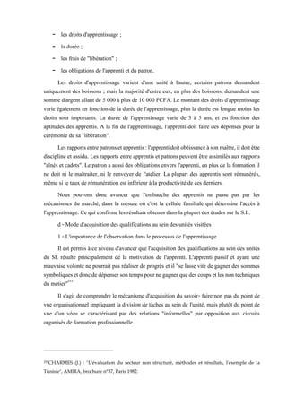 - les droits d'apprentissage ;
- la durée ;
- les frais de "libération" ;
- les obligations de l'apprenti et du patron.
Les droits d'apprentissage varient d'une unité à l'autre, certains patrons demandent
uniquement des boissons ; mais la majorité d'entre eux, en plus des boissons, demandent une
somme d'argent allant de 5 000 à plus de 10 000 FCFA. Le montant des droits d'apprentissage
varie également en fonction de la durée de l'apprentissage, plus la durée est longue moins les
droits sont importants. La durée de l'apprentissage varie de 3 à 5 ans, et est fonction des
aptitudes des apprentis. A la fin de l'apprentissage, l'apprenti doit faire des dépenses pour la
cérémonie de sa "libération".
Lesrapportsentrepatronsetapprentis:l'apprentidoitobéissanceàsonmaître,ildoitêtre
discipliné et assidu. Les rapports entre apprentis et patrons peuvent être assimilés aux rapports
"aînés et cadets". Le patron a aussi des obligations envers l'apprenti, en plus de la formation il
ne doit ni le maltraiter, ni le renvoyer de l'atelier. La plupart des apprentis sont rémunérés,
même si le taux de rémunération est inférieur à la productivité de ces derniers.
Nous pouvons donc avancer que l'embauche des apprentis ne passe pas par les
mécanismes du marché, dans la mesure où c'est la cellule familiale qui détermine l'accès à
l'apprentissage. Ce qui confirme les résultats obtenus dans la plupart des études sur le S.I..
d - Mode d'acquisition des qualifications au sein des unités visitées
1 - L'importance de l'observation dans le processus de l'apprentissage
Il est permis à ce niveau d'avancer que l'acquisition des qualifications au sein des unités
du SI. résulte principalement de la motivation de l'apprenti. L'apprenti passif et ayant une
mauvaise volonté ne pourrait pas réaliser de progrès et il "se lasse vite de gagner des sommes
symboliquesetdoncdedépensersontempspournegagnerquedes coups etlesnontechniques
du métier"255
Il s'agit de comprendre le mécanisme d'acquisition du savoir- faire non pas du point de
vue organisationnel impliquant la division de tâches au sein de l'unité, mais plutôt du point de
vue d'un vécu se caractérisant par des relations "informelles" par opposition aux circuits
organisés de formation professionnelle.
255CHARMES (J.) : ''L'évaluation du secteur non structuré, méthodes et résultats, l'exemple de la
Tunisie", AMIRA, brochure n°37, Paris 1982.
 