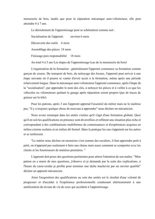 menuiserie de bois, tandis que pour la réparation mécanique auto-vélomoteur, elle peut
atteindre 6 à 7 ans.
Le déroulement de l'apprentissage peut se schématiser comme suit :
Socialisation de l'apprenti environ 6 mois
Découverte des outils 6 mois
Assemblage des pièces 18 mois
Finissage puis responsabilité 18 mois
Au total 4 à 5 ans Les étapes de l'apprentissage (cas de la menuiserie de bois)
L'organisation de la formation : généralement l'apprenti commence sa formation comme
garçon de course. Du transport de bois, du nettoyage des locaux, l'apprenti peut arriver à une
étape suivante où il pourra se vanter d'avoir accès à la formation, même après une période
relativementlongue.Dans lamécanique auto-vélomoteur l'apprenti commence, après l'étape de
la "socialisation", par apprendre le nom des clés, à nettoyer les pièces et à veiller à ce que les
véhicules ou vélomoteurs quittant le garage après réparation soient propres (pas de traces de
graisse sur la tôle).
Pour les patrons, après 3 ans l'apprenti apprend l'essentiel du métier mais ne le maîtrise
pas, "il y a toujours quelque chose de nouveau à apprendre" nous déclare un mécanicien.
Nous avons remarqué dans les unités visitées qu'il s'agit d'une formation globale. Quoi
qu'ilensoitlesqualificationsenprésencesontdiversifiéesetreflètentunesituationplusricheet
correspondant à des combinaisons multiformes de connaissances et d'expériences acquises en
milieu externe scolaire et en milieu dit formel. Dans la pratique les uns s'appuient sur les autres
et se renforcent.
"Le métier nous déclare un menuisier c'est comme des escaliers, il faut apprendre petit à
petit, on n'apprend pas seulement à faire une chaise mais aussi comment se comporter avec les
clients et les fournisseurs de matières premières. "
L'apprentidoitposerdesquestionspertinentespourattirerl'attentiondesonmaître."Mon
patron en a marre de mes questions, j'observe et je demande par la suite des explications, à
l'heure du casse-croûte je profite pour terminer une tâche inachevée par un ouvrier qualifié"
déclare un apprenti mécanicien.
Ainsi l'acquisition des qualifications au sein des unités est le résultat d'une volonté de
progresser et d'accéder à l'expérience professionnelle conduisant ultérieurement à une
amélioration du niveau de vie de ceux qui accèdent à l'apprentissage.
 