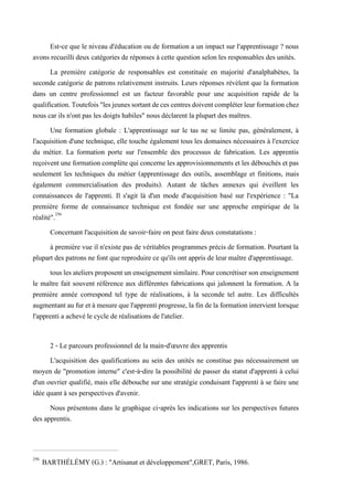Est-ce que le niveau d'éducation ou de formation a un impact sur l'apprentissage ? nous
avons recueilli deux catégories de réponses à cette question selon les responsables des unités.
La première catégorie de responsables est constituée en majorité d'analphabètes, la
seconde catégorie de patrons relativement instruits. Leurs réponses révèlent que la formation
dans un centre professionnel est un facteur favorable pour une acquisition rapide de la
qualification.Toutefois"lesjeunessortantdecescentresdoiventcompléterleurformationchez
nous car ils n'ont pas les doigts habiles" nous déclarent la plupart des maîtres.
Une formation globale : L'apprentissage sur le tas ne se limite pas, généralement, à
l'acquisition d'une technique, elle touche également tous les domaines nécessaires à l'exercice
du métier. La formation porte sur l'ensemble des processus de fabrication. Les apprentis
reçoivent une formation complète qui concerne les approvisionnements et les débouchés et pas
seulement les techniques du métier (apprentissage des outils, assemblage et finitions, mais
également commercialisation des produits). Autant de tâches annexes qui éveillent les
connaissances de l'apprenti. Il s'agit là d'un mode d'acquisition basé sur l'expérience : "La
première forme de connaissance technique est fondée sur une approche empirique de la
réalité".256
Concernant l'acquisition de savoir-faire on peut faire deux constatations :
à première vue il n'existe pas de véritables programmes précis de formation. Pourtant la
plupart des patrons ne font que reproduire ce qu'ils ont appris de leur maître d'apprentissage.
touslesateliersproposentunenseignement similaire. Pour concrétiserson enseignement
le maître fait souvent référence aux différentes fabrications qui jalonnent la formation. A la
première année correspond tel type de réalisations, à la seconde tel autre. Les difficultés
augmentant au fur et à mesurequel'apprentiprogresse,la fin dela formationintervient lorsque
l'apprenti a achevé le cycle de réalisations de l'atelier.
2 - Le parcours professionnel de la main-d'œuvre des apprentis
L'acquisition des qualifications au sein des unités ne constitue pas nécessairement un
moyen de "promotion interne" c'est-à-dire la possibilité de passer du statut d'apprenti à celui
d'un ouvrier qualifié, mais elle débouche sur une stratégie conduisant l'apprenti à se faire une
idée quant à ses perspectives d'avenir.
Nous présentons dans le graphique ci-après les indications sur les perspectives futures
des apprentis.
256
BARTHÉLÉMY (G.) : "Artisanat et développement",GRET, Paris, 1986.
 