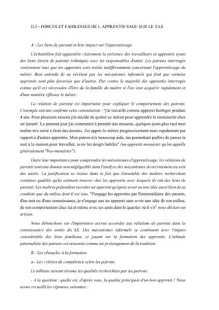 IL3 - FORCES ET FAIBLESSES DE L APPRENTIS SAGE SUR LE TAS
A - Les liens de parenté et leur impact sur l'apprentissage
L'échantillon fait apparaître clairement la présence des travailleurs et apprentis ayant
des liens étroits de parenté (ethnique) avec les responsables d'unité. Les patrons interrogés
soutiennent tous que les apprentis sont traités indifféremment concernant l'apprentissage du
métier. Bien entendu ils ne révèlent pas les mécanismes informels qui font que certains
apprentis sont plus favorisés que d'autres. Par contre la majorité des apprentis interrogés
estime qu'il est nécessaire d'être de la famille du maître si l'on veut acquérir rapidement et
d'une manière efficace le métier.
La relation de parenté est importante pour expliquer le comportement des patrons.
L'exemple suivant confirme cette constatation : "j'ai travaillé comme apprenti horloger pendant
4 ans. Pour plusieurs raisons j'ai décidé de quitter ce métier pour apprendre la menuiserie chez
un 'parent'. Le premier jour j'ai commencé à prendre des mesures, quelques jours plus tard mon
maître m'a initié à faire des dessins. J'ai appris le métier progressivement mais rapidement par
rapport à d'autres apprentis. Mon patron m'a beaucoup aidé, me permettant parfois de passer la
nuit à la maison pour travailler, avoir les doigts habiles" (un apprenti menuisier qu'on appelle
généralement "boy-menuisier").
Outreleurimportancepourcomprendrelesmécanismesd'apprentissage,lesrelationsde
parentésontunedonnéenonnégligeabledansl'analysedesmécanismesderecrutementausein
des unités. La justification se trouve dans le fait que l'ensemble des maîtres recherchent
certaines qualités qu'üs estiment trouver chez les apprentis avec lesquels ils ont des liens de
parenté.Lesmaîtresprétendentrecruterunapprentiqu'aprèsavoireuuneidéeaussibiendesa
conduite que du milieu dont il est issu. "J'engage les apprentis par l'intermédiaire des parents,
d'un ami ou d'une connaissance, je n'engage pas un apprenti sans avoir une idée de son milieu,
de son comportement chez lui et même avecses amis dans le quartier où ilvit" nous déclareun
artisan.
Nous débouchons sur l'importance accrue accordée aux relations de parenté dans la
connaissance des unités du SX. Des mécanismes informels se combinent avec l'impact
considérable des liens familiaux, et jouent sur la formation des apprentis. L'attitude
paternaliste des patrons est ressentie comme un prolongement de la tradition.
B - Les obstacles à la formation
a - Les critères de compétence selon les patrons
Le tableau suivant résume les qualités recherchées par les patrons.
- A la question : quelle est, d'après vous, la qualité principale d'un bon apprenti ? Nous
avons recueilli les réponses suivantes :
 