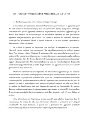 ÏÏ.3 - FORCES ET FAIBLESSES DE L APPRENTIS SAGE SUR LE TAS
A - Les liens de parenté et leur impact sur l'apprentissage
L'échantillon fait apparaître clairement la présence des travailleurs et apprentis ayant
des liens étroits de parenté (ethnique) avec les responsables d'unité. Les patrons interrogés
soutiennent tous que les apprentis sont traités indifféremment concernant l'apprentissage du
métier. Bien entendu ils ne révèlent pas les mécanismes informels qui font que certains
apprentis sont plus favorisés que d'autres. Par contre la majorité des apprentis interrogés
estime qu'il est nécessaire d'être de la famille du maître si l'on veut acquérir rapidement et
d'une manière efficace le métier.
La relation de parenté est importante pour expliquer le comportement des patrons.
L'exemplesuivantconfirmecetteconstatation: "j'aitravaillécommeapprentihorlogerpendant
4 ans. Pour plusieurs raisons j'ai décidé de quitter ce métier pour apprendre la menuiserie chez
un'parent'. Le premierjour j'aicommencé àprendre des mesures,quelques joursplus tard mon
maître m'a initié à faire des dessins. J'ai appris le métier progressivement mais rapidement par
rapport à d'autres apprentis. Mon patron m'a beaucoup aidé, me permettant parfois de passer la
nuit à la maison pour travailler, avoir les doigts habiles" (un apprenti menuisier qu'on appelle
généralement "boy-menuisier").
Outre leur importance pour comprendre les mécanismes d'apprentissage, les relations
de parenté sont une donnée non négligeable dans l'analyse des mécanismes de recrutement au
sein des unités. La justification se trouve dans le fait que l'ensemble des maîtres recherchent
certaines qualités qu'ils estiment trouver chez les apprentis avec lesquels ils ont des liens de
parenté. Les maîtres prétendent recruter un apprenti qu'après avoir eu une idée aussi bien de
saconduitequedumilieudontilestissu."J'engagelesapprentisparl'intermédiairedesparents,
d'un ami ou d'une connaissance, je n'engage pas un apprenti sans avoir une idée de son milieu,
deson comportementchez lui et mêmeavecsesamisdanslequartieroù ilvit" nousdéclare un
artisan.
Nous débouchons sur l'importance accrue accordée aux relations de parenté dans la
connaissance des unités du S.I.. Des mécanismes informels se combinent avec l'impact
considérable des liens familiaux, et jouent sur la formation des apprentis. L'attitude
paternaliste des patrons est ressentie comme un prolongement de la tradition.
 