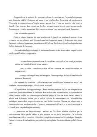 Il apparaît que la majorité des apprentis affirme être motivéepar l'argent plutôt que par
une formation (44%). Il importe de nuancer ce résultat dans la mesure où pratiquement
l'ensemble des apprentis est d'origine pauvre et que leur revenu est souvent vital pour la
famille. Nous pouvons donc retenir que les deux motivations vont de pair, mais la pression des
besoins porte certains apprentis à faire passer au second rang une stratégie de formation.
c - Le travail des apprentis
Dans la plupart des cas, ils sont membres de la famille ou proches du patron. Ils ne
reçoivent pas de salaires, mais éventuellement de l'argent de poche et de la nourriture. Leur
l'apprenti revêt une importance secondaire ou dérivée car l'intérêt est centré sur la production,
l'effort doit venir de l'apprenti.
- Le contenu de l'apprentissage : à partir des réponses et des observations on peut retenir
que les qualifications comprennent :
-laconnaissancedesmatériaux,desmachines,desoutils,d'unemanièregénérale
tout ce qui est utile à l'exercice du métier ;
-une certaine connaissance des tâches annexes ou complémentaires au
métierexercé ;
-un apprentissage à l'espritd'entreprise: lesens pratique à réagir à l'évolution du
métier ou du marché.
- La méthode de formation : celle-ci rentre dans les méthodes "d'éducation active", où
l'individu observe et prend part effectivement au travail.
- L'organisation de l'apprentissage : d'une manière générale il n'y a pas d'organisation
consciente du déroulement de la formation. Les ateliers étant peu mécanisés, l'organisation du
travail est très réduite. Au départ l'apprenti sert de garçon de courses. Et au fur et à mesure il
s'initie aux différentes tâches que le maître exécute. La connaissance et l'utilisation des
techniques s'assimilent progressivement au cour de la formation. Notons par ailleurs que la
bonneconduiteestaussiessentielleàl'apprenti,toutcommel'efficacitéetlesuccèsauprèsdela
clientèle sont les priorités déterminantes.
- L'évaluation de l'apprentissage : celle-ci se fait d'une manière régulière par le
maître-artisan, bien qu'elle reflète le plus souvent un caractère inorganisé. On retiendra
toutefois deux critères essentiels ; l'acquisition explicite des compétences techniques du métier
(bonneexécutiondetâches)d'unepart,et l'adoptionimplicited'un ensembledequalités d'autre
part.
 