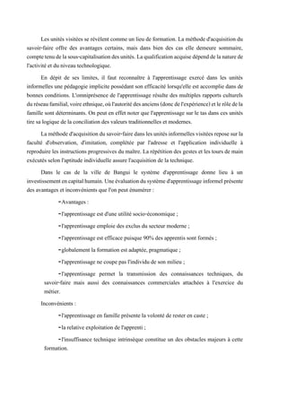 Les unités visitées se révèlent comme un lieu de formation. La méthode d'acquisition du
savoir-faire offre des avantages certains, mais dans bien des cas elle demeure sommaire,
comptetenudelasous-capitalisationdesunités.Laqualificationacquisedépenddelanaturede
l'activité et du niveau technologique.
En dépit de ses limites, il faut reconnaître à l'apprentissage exercé dans les unités
informelles une pédagogie implicite possédant son efficacité lorsqu'elle est accomplie dans de
bonnes conditions. L'omniprésence de l'apprentissage résulte des multiples rapports culturels
duréseaufamilial,voireethnique,oùl'autoritédesanciens(doncdel'expérience)etlerôledela
famille sont déterminants. On peut en effet noter que l'apprentissage sur le tas dans ces unités
tire sa logique de la conciliation des valeurs traditionnelles et modernes.
Laméthoded'acquisitiondusavoir-fairedanslesunitésinformellesvisitéesreposesurla
faculté d'observation, d'imitation, complétée par l'adresse et l'application individuelle à
reproduire les instructions progressives du maître. La répétition des gestes et les tours de main
exécutés selon l'aptitude individuelle assure l'acquisition de la technique.
Dans le cas de la ville de Bangui le système d'apprentissage donne lieu à un
investissementencapitalhumain.Uneévaluationdusystèmed'apprentissageinformelprésente
des avantages et inconvénients que l'on peut énumérer :
-Avantages :
-l'apprentissage est d'une utilité socio-économique ;
-l'apprentissage emploie des exclus du secteur moderne ;
-l'apprentissage est efficace puisque 90% des apprentis sont formés ;
-globalement la formation est adaptée, pragmatique ;
-l'apprentissage ne coupe pas l'individu de son milieu ;
-l'apprentissage permet la transmission des connaissances techniques, du
savoir-faire mais aussi des connaissances commerciales attachées à l'exercice du
métier.
Inconvénients :
-l'apprentissage en famille présente la volonté de rester en caste ;
-la relative exploitation de l'apprenti ;
-l'insuffisance technique intrinsèque constitue un des obstacles majeurs à cette
formation.
 