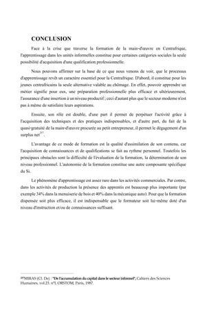 CONCLUSION
Face à la crise que traverse la formation de la main-d'œuvre en Centrafrique,
l'apprentissage dans les unités informelles constitue pour certaines catégories sociales la seule
possibilité d'acquisition d'une qualification professionnelle.
Nous pouvons affirmer sur la base de ce que nous venons de voir, que le processus
d'apprentissage revêt un caractère essentiel pour la Centrafrique. D'abord, il constitue pour les
jeunes centrafricains la seule alternative valable au chômage. En effet, pouvoir apprendre un
métier signifie pour eux, une préparation professionnelle plus efficace et ultérieurement,
l'assuranced'uneinsertionàunniveauproductif;cecid'autantplusquelesecteurmodernen'est
pas à même de satisfaire leurs aspirations.
Ensuite, son rôle est double, d'une part il permet de perpétuer l'activité grâce à
l'acquisition des techniques et des pratiques indispensables, et d'autre part, du fait de la
quasi-gratuité de la main-d'œuvre procurée au petit entrepreneur, il permet le dégagement d'un
surplus net257
.
L'avantage de ce mode de formation est la qualité d'assimilation de son contenu, car
l'acquisition de connaissances et de qualifications se fait au rythme personnel. Toutefois les
principaux obstacles sont la difficulté de l'évaluation de la formation, la détermination de son
niveau professionnel. L'autonomie de la formation constitue une autre composante spécifique
du Si.
Le phénomèned'apprentissage est assez rare dans les activités commerciales. Par contre,
dans les activités de production la présence des apprentis est beaucoup plus importante (par
exemple34%danslamenuiseriedeboiset40%danslamécaniqueauto).Pourquelaformation
dispensée soit plus efficace, il est indispensable que le formateur soit lui-même doté d'un
niveau d'instruction et/ou de connaissances suffisant.
257MIRAS (Cl. De) : "De l'accumulationducapitaldans le secteurinformel",Cahiers des Sciences
Humaines, vol.23. n°l, ORSTOM, Paris, 1987.
 