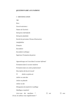 QUESTIONNAIRE AUX PATRONS
I - IDENTIFICATION
Age:
Sexe :
Lieu de naissance :
Nature de l'activité :
Entreprise individuelle
Entreprise familiale
Société de personnes Niveau d'instruction
Analphabète
Primaire
Secondaire
Secondaire technique
Supérieur Formation du patron
Apprentissage sur le tas dans le secteur informel
Formation dans le secteur moderne
Formation dans un centre professionnel
Description du heu de travail
□ Atelier en plein-air
Atelier en semi-dur
Atelier en planche
Atelier en dur
Désignation du matériel et outillage
Outillage et matériel
Avez-vous des machines ? □ oui □ non
Si oui, les utilisez-vous régulièrement ?
 
