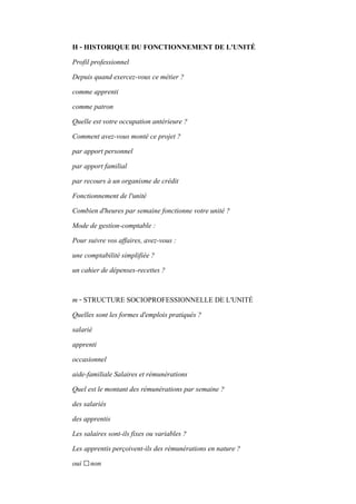 H - HISTORIQUE DU FONCTIONNEMENT DE L'UNITÉ
Profil professionnel
Depuis quand exercez-vous ce métier ?
comme apprenti
comme patron
Quelle est votre occupation antérieure ?
Comment avez-vous monté ce projet ?
par apport personnel
par apport familial
par recours à un organisme de crédit
Fonctionnement de l'unité
Combien d'heures par semaine fonctionne votre unité ?
Mode de gestion-comptable :
Pour suivre vos affaires, avez-vous :
une comptabilité simplifiée ?
un cahier de dépenses-recettes ?
m - STRUCTURE SOCIOPROFESSIONNELLE DE L'UNITÉ
Quelles sont les formes d'emplois pratiqués ?
salarié
apprenti
occasionnel
aide-familiale Salaires et rémunérations
Quel est le montant des rémunérations par semaine ?
des salariés
des apprentis
Les salaires sont-ils fixes ou variables ?
Les apprentis perçoivent-ils des rémunérations en nature ?
oui □non
 