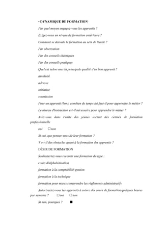 - DYNAMIQUE DE FORMATION
Par quel moyen engagez-vous les apprentis ?
Exigez-vous un niveau de formation antérieure ?
Comment se déroule la formation au sein de l'unité ?
Par observation
Par des conseils théoriques
Par des conseils pratiques
Quel est selon vous la principale qualité d'un bon apprenti ?
assiduité
adresse
initiative
soumission
Pour un apprenti (bon), combien de temps lui faut-il pour apprendre le métier ?
Le niveau d'instruction est-il nécessaire pour apprendre le métier ?
Avez-vous dans l'unité des jeunes sortant des centres de formation
professionnelle
oui □non
Si oui, que pensez-vous de leur formation ?
Y a-t-il des obstacles quant à la formation des apprentis ?
DÉSIR DE FORMATION
Souhaiteriez-vous recevoir une formation du type :
cours d'alphabétisation
formation à la comptabilité-gestion
formation à la technique
formation pour mieux comprendre les règlements administratifs
Autoriseriez-vous les apprentis à suivre des cours de formation quelques heures
par semaine ? □oui □non
Si non, pourquoi ? ■
 