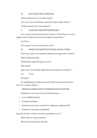 IV - ROTATION DES APPRENTIS
Depuis quand exercez-vous dans l'unité ?
Avez-vous reçu une formation antérieure dans le même métier ?
Combien d'unité avez-vous fréquenté ?
V - LIENS DE PARENTÉ-FORMATION
Avez-vousdesliensdeparentéaveclepatron? □oui□nonYa-t-ilun
rapport entre les liens de parenté et la rapidité de formation ?
oui □non
Si oui, qu'est-ce qui vous fait penser cela ?
VI - MODE D'ACQUISITION DES QUALIFICATIONS
Selonvous,quelleestlameilleureméthodepourapprendrelemétier?
Séance d'apprentissage
Tâtonnement (apprentissage sur le tas)
Observation
Jugez-vous cette méthode suffisante pour l'acquisition du métier ?
oui □non
Pourquoi ?
Les qualifications acquises au sein de l'unité vous permettront-elles
d'exercer ce métier ailleurs ?
- DÉSIR DE FORMATION ET PERSPECTIVES D'AVENIR
Souhaiteriez-vous recevoir une formation du type :
- cours d'alphabétisation
- formation technique
- formation pour mieux connaître les règlements administratifs
- formation à la gestion-comptabilité
Laquelle des deux carrières suivantes envisageriez-vous ?
Salarié dans le secteur moderne
Monter un projet du type informel
 