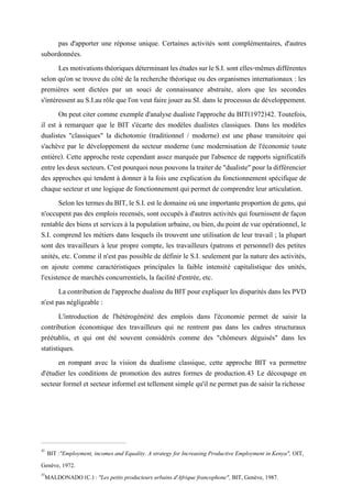 pas d'apporter une réponse unique. Certaines activités sont complémentaires, d'autres
subordonnées.
LesmotivationsthéoriquesdéterminantlesétudessurleS.I.sontelles-mêmesdifférentes
selon qu'on se trouve du côté de la recherche théorique ou des organismes internationaux : les
premières sont dictées par un souci de connaissance abstraite, alors que les secondes
s'intéressent au S.I.au rôle que l'on veut faire jouer au SI. dans le processus de développement.
On peut citer comme exemple d'analyse dualiste l'approche du BIT(1972)42. Toutefois,
il est à remarquer que le BIT s'écarte des modèles dualistes classiques. Dans les modèles
dualistes "classiques" la dichotomie (traditionnel / moderne) est une phase transitoire qui
s'achève par le développement du secteur moderne (une modernisation de l'économie toute
entière). Cette approche reste cependant assez marquée par l'absence de rapports significatifs
entrelesdeuxsecteurs. C'estpourquoinous pouvons latraiterde"dualiste"pourladifférencier
des approches qui tendent à donner à la fois une explication du fonctionnement spécifique de
chaque secteur et une logique de fonctionnement qui permet de comprendre leur articulation.
SelonlestermesduBIT,le S.I.est ledomaineoùune importanteproportionde gens, qui
n'occupent pas des emplois recensés, sont occupés à d'autres activités qui fournissent de façon
rentable des biens et services à la population urbaine, ou bien, du point de vue opérationnel, le
S.I. comprend les métiers dans lesquels ils trouvent une utilisation de leur travail ; la plupart
sont des travailleurs à leur propre compte, les travailleurs (patrons et personnel) des petites
unités, etc. Comme il n'est pas possible de définir le S.I. seulement par la nature des activités,
on ajoute comme caractéristiques principales la faible intensité capitalistique des unités,
l'existence de marchés concurrentiels, la facilité d'entrée, etc.
La contributionde l'approche dualistedu BIT pourexpliquer les disparités dans les PVD
n'est pas négligeable :
L'introduction de l'hétérogénéité des emplois dans l'économie permet de saisir la
contribution économique des travailleurs qui ne rentrent pas dans les cadres structuraux
préétablis, et qui ont été souvent considérés comme des "chômeurs déguisés" dans les
statistiques.
en rompant avec la vision du dualisme classique, cette approche BIT va permettre
d'étudier les conditions de promotion des autres formes de production.43 Le découpage en
secteur formel et secteur informel est tellement simple qu'il ne permet pas de saisir la richesse
42
BIT :"Employment, incomes and Equality. A strategy for Increasing Productive Employment in Kenya", OIT,
Genève, 1972.
43
MALDONADO (C.) : "Les petits producteurs urbains d'Afrique francophone", BIT, Genève, 1987.
 