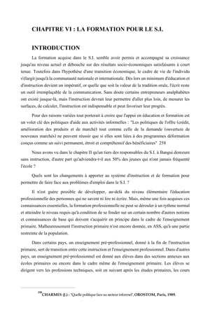 CHAPITRE VI : LA FORMATION POUR LE S.I.
INTRODUCTION
La formation acquise dans le S.I. semble avoir permis et accompagné sa croissance
jusqu'au niveau actuel et débouche sur des résultats socio-économiques satisfaisants à court
tenue. Toutefois dans l'hypothèse d'une transition économique, le cadre de vie de l'individu
s'élargitjusqu'àlacommunauténationaleetinternationale.Dèslorsunminimumd'éducationet
d'instruction devient un impératif, or quelle que soit la valeur de la tradition orale, l'écrit reste
un outil irremplaçable de la communication. Sans doute certains entrepreneurs analphabètes
ont existé jusque-là, mais l'instruction devrait leur permettre d'aller plus loin, de mesurer les
surfaces, de calculer, l'instruction est indispensable et peut favoriser leur progrès.
Pour des raisons variées tout porterait à croire que l'appui en éducation et formation est
un volet clé des politiques d'aide aux activités informelles : "Les politiques de l'offre (crédit,
amélioration des produits et de marché) tout comme celle de la demande (ouverture de
nouveaux marchés) ne peuvent réussir que si elles sont liées à des programmes déformation
conçus comme un suivi permanent, étroit et compréhensif des bénéficiaires" 258
Nous avons vu dans le chapitre II qu'un tiers des responsables du S.I. à Bangui demeure
sans instruction, d'autre part qu'adviendra-t-il aux 50% des jeunes qui n'ont jamais fréquenté
l'école ?
Quels sont les changements à apporter au système d'instruction et de formation pour
permettre de faire face aux problèmes d'emploi dans le S.I. ?
Il n'est guère possible de développer, au-delà du niveau élémentaire l'éducation
professionnelle des personnes qui ne savent ni lire ni écrire. Mais, même une fois acquises ces
connaissancesessentielles,laformationprofessionnellenepeutsedéroulerà unrythmenormal
et atteindre le niveau requis qu'à condition de se fonder sur un certain nombre d'autres notions
et connaissances de base qui doivent s'acquérir en principe dans le cadre de l'enseignement
primaire. Malheureusement l'instruction primaire n'est encore donnée, en ASS, qu'à une partie
restreinte de la population.
Dans certains pays, un enseignement pré-professionnel, donné à la fin de l'instruction
primaire,sertdetransitionentrecetteinstructionetl'enseignementprofessionnel.Dans d'autres
pays, un enseignement pré-professionnel est donné aux élèves dans des sections annexes aux
écoles primaires ou encore dans le cadre même de l'enseignement primaire. Les élèves se
dirigent vers les professions techniques, soit en suivant après les études primaires, les cours
258
CHARMES (J.) : "Quelle politique faceau secteur informel",OROSTOM, Paris, 1989.
 
