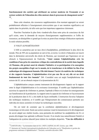 fonctionnement des sociétés qui attribuent au secteur moderne de l'économie et au
secteurscolairedel'éducationdesrôlesmoteursdansleprocessusdechangementsocial"
259
.
Dans cette situation, des ressources supplémentaires d'un montant approprié ne seront
probablement affectées à l'enseignement extra-scolaire que si une mutation significative est
opérée dans les priorités, de telle sorte que lem importance apparaisse clairement.
Peut-être l'incitation la plus forte viendrait-elle d'une nette prise de conscience du fait
qu'il existe, entre la demande de moyens d'enseignements supplémentaires et l'offre de
ressources, un déséquilibre si grand que la mise au point d'une stratégie d'éducation représente
la seule solution possible.
E VOLET ALPHABÉTISATION
L'ASS se caractérise par un taux élevé d'analphabètes, probablement le plus élevé du
monde. Près de 50% de sa population ne sait ni lire, ni écrire. Le droit à l'éducation est inscrit
dans la déclaration universelle des droits de l'homme, qui reconnaît que l'ignorance est un
obstacle à l'épanouissement de l'individu. "Ainsi comme l'alphabétisation crée les
conditionsd'uneprisedeconsciencecritiquedescontradictions delasociétédanslaquelle
vit l'homme, elle permet aussi de stimuler l'initiative et sa participation à la conception
des projets susceptibles d'agir sur le monde, de le transformer et de définir les fins d'un
authentique développement humain. Elle doit donner l'accès à la maîtrise des techniques
et des rapports humains. L'alphabétisation n'est pas une fin en soi, elle est un droit
fondamental de tout être humain" 260. Considéré sous cet angle l'analphabétisme des
acteurs du S.I. est un obstacle majeur à la dynamisation du S.I.
L'alphabétisation conçue comme instrument de développement s'appuie sur le rapport
entre le degré d'alphabétisation et la croissance économique. Il semble que l'alphabétisation
accroisse la capacité des'informer et,partant, l'aptitude à filtrer et à évaluer les renseignements
surl'amélioration delaproduction. Le rapport entre la capacitédes'informer etl'accroissement
de la production dans le S.I. a été établi de façon irréfutable. L'instruction favorise l'adoption
des techniques modernes, et il semble que l'élargissement des connaissances permette aux
individus de mieux assimiler et évaluer les technologies nouvelles.
On est tenté de constater que la corrélation alphabétisation et développement
économiqueesttrèsaisée.Seuleuneactionsoutenuevisantlatransmissionetledéveloppement
du savoir adapté aux réalités locales, nous permettra de mobiliser les analphabètes du S.I, et
pourra développer leur aptitude à affronter l'avenir. Il en résulte tous naturellement l'intérêt et
l'adéquation du système éducatif pour réduire les multiples disparités. "Une des difficultés à
259
CARTON (M.) : "La formation dans le S.L", WEP.2.33/DOC.18, BIT, Genève, sept. 1980.
260 Séminaire de l'Institut international de planification de l'éducation sur la "Planification et gestion des
programmes nationaux d'alphabétisation", Tanzanie, novembre-décembre 1980.
 