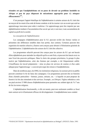 résoudre est que l'analphabétisme est en passe de devenir un problème insoluble en
Afrique et peu de pays disposent de mécanismes appropriés pour s'y attaquer
efficacement.1261
,
C'est pourquoi l'apport bénéfique de l'alphabétisation à certains acteurs du S.I. doit être
unmoyendeles munird'uncodedebonneconduite et deles tournervers un avenirqueseulun
apprentissage innovateur peut aider à maîtriser. Cet apprentissage peut être impulsé par une
alphabétisation tendant à l'accumulation d'un savoir qui sert, à son tour, à une accumulation de
capital au profit de la société.
La conception de l'alphabétisation
Les campagnes d'alphabétisation pour le S.I. peuvent revêtir des formes variées et
présentées des différences notables dans leur portée, leur contenu. Certaines peuvent être
organisées de manière sélective, d'autres sont conçues pour aboutir à l'élimination générale de
l'alphabétisation. L'alphabétisation des acteurs du S.I. doit être sélective.
Les programmes sélectifs peuvent être conçus pour les acteurs du S.I. qui ont besoin
d'êtrealphabétiséspouratteindrelesobjectifsqu'ilssesontfixés,etpeuventêtrelancés avecou
sans l'aval des pouvoirs politiques. Dans le choix des groupes prioritaires, le groupe le plus
motivé par l'alphabétisation, celui des femmes par exemple, a été fréquemment oublié.
L'insuffisance du travail préparatoire - mise en place de services de soutien et d'un cadre
adéquat pour l'apprentissage - a souvent provoqué des retours à l'analphabétisme.
Dansdenombreuxpays,lesONG,lesinstitutionsreligieuses,lessecteursprivéoupublic
peuvent constituer le fer de lance des campagnes. Ces programmes peuvent être en fonction
d'une clientèle particulière - femmes, jeunes, artisans, etc. - à laquelle on peut proposer de
fournir à la fois des stimulants et des services. Exemple ; en Ethiopie, l'église orthodoxe a mis
sur pied environ 15 000 classes d'alphabétisation pour permettre aux enfants âgés de 5 à 7 ans
de lire les textes religieux.
L'alphabétisation fonctionnelle, si elle est menée, peut non seulement combler ce fossé
mais surtout servir d'instrument efficace de développement. L'analphabétisme nous conduit
261BABACAR THIAW : "Ajustement structurel et alphabétisation au Sénégal", UNESCO, Dakar, 1993.
 