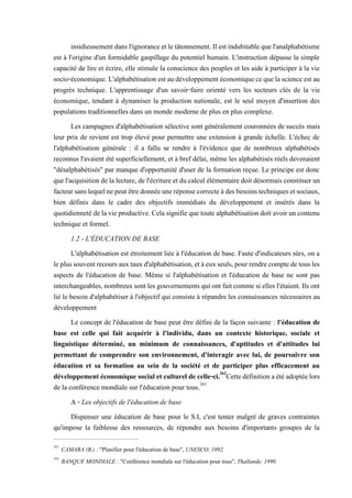 insidieusementdansl'ignoranceetletâtonnement.Ilestindubitablequel'analphabétisme
est à l'origine d'un formidable gaspillage du potentiel humain. L'instruction dépasse la simple
capacité de lire et écrire, elle stimule la conscience des peuples et les aide à participer à la vie
socio-économique.L'alphabétisationestaudéveloppementéconomiquecequelascienceestau
progrès technique. L'apprentissage d'un savoir-faire orienté vers les secteurs clés de la vie
économique, tendant à dynamiser la production nationale, est le seul moyen d'insertion des
populations traditionnelles dans un monde moderne de plus en plus complexe.
Les campagnes d'alphabétisation sélective sont généralement couronnées de succès mais
leur prix de revient est trop élevé pour permettre une extension à grande échelle. L'échec de
l'alphabétisation générale : il a fallu se rendre à l'évidence que de nombreux alphabétisés
reconnus l'avaient été superficiellement, et à bref délai, même les alphabétisés réels devenaient
"désalphabétisés" par manque d'opportunité d'user de la formation reçue. Le principe est donc
quel'acquisition delalecture,del'écritureet du calcul élémentairedoitdésormais constituerun
facteursanslequelnepeutêtredonnéeuneréponsecorrecteàdesbesoinstechniquesetsociaux,
bien définis dans le cadre des objectifs immédiats du développement et insérés dans la
quotidiennetédelavieproductive.Celasignifieque toute alphabétisationdoit avoirun contenu
technique et formel.
1.2 - L'ÉDUCATION DE BASE
L'alphabétisation est étroitement liée à l'éducation de base. Faute d'indicateurs sûrs, on a
leplussouventrecoursauxtauxd'alphabétisation,etàeuxseuls,pourrendrecomptedetousles
aspects de l'éducation de base. Même si l'alphabétisation et l'éducation de base ne sont pas
interchangeables, nombreux sontlesgouvernements quiont fait commesi elles l'étaient. Ils ont
lié le besoin d'alphabétiser à l'objectif qui consiste à répandre les connaissances nécessaires au
développement
Le concept de l'éducation de base peut être défini de la façon suivante : l'éducation de
base est celle qui fait acquérir à l'individu, dans un contexte historique, sociale et
linguistique déterminé, un minimum de connaissances, d'aptitudes et d'attitudes lui
permettant de comprendre son environnement, d'interagir avec lui, de poursuivre son
éducation et sa formation au sein de la société et de participer plus efficacement au
développement économique social et culturel decelle-ci.262
Cettedéfinition aétéadoptéelors
de la conférence mondiale sur l'éducation pour tous.263
A - Les objectifs de l'éducation de base
Dispenser une éducation de base pour le S.I, c'est tenter malgré de graves contraintes
qu'impose la faiblesse des ressources, de répondre aux besoins d'importants groupes de la
262
CAMARA (B.) : "Planifier pour l'éducation de base", UNESCO, 1992.
263
BANQUE MONDIALE : "Conférence mondiale sur l'éducation pour tous", Thaïlande, 1990.
 
