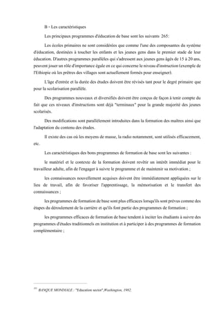 B - Les caractéristiques
Les principaux programmes d'éducation de base sont les suivants 265:
Les écoles primaires ne sont considérées que comme l'une des composantes du système
d'éducation, destinées à toucher les enfants et les jeunes gens dans le premier stade de leur
éducation. D'autres programmes parallèles qui s'adressent aux jeunes gens âgés de 15 à 20 ans,
peuvent jouerunrôled'importanceégaleencequiconcerneleniveaud'instruction(exemplede
l'Ethiopie où les prêtres des villages sont actuellement formés pour enseigner).
L'âge d'entrée et la durée des études doivent être révisés tant pour le degré primaire que
pour la scolarisation parallèle.
Des programmes nouveaux et diversifiés doivent être conçus de façon à tenir compte du
fait que ces niveaux d'instructions sont déjà "terminaux" pour la grande majorité des jeunes
scolarisés.
Des modifications sont parallèlement introduites dans la formation des maîtres ainsi que
l'adaptation du contenu des études.
Il existe des cas où les moyens de masse, la radio notamment, sont utilisés efficacement,
etc.
Les caractéristiques des bons programmes de formation de base sont les suivantes :
le matériel et le contexte de la formation doivent revêtir un intérêt immédiat pour le
travailleur adulte, afin de l'engager à suivre le programme et de maintenir sa motivation ;
les connaissances nouvellement acquises doivent être immédiatement appliquées sur le
lieu de travail, afin de favoriser l'apprentissage, la mémorisation et le transfert des
connaissances ;
lesprogrammesdeformationdebasesontplusefficaceslorsqu'ilssontprévuscommedes
étapes du déroulement de la carrière et qu'ils font partie des programmes de formation ;
les programmes efficaces de formation de basetendent à inciter les étudiants à suivre des
programmes d'études traditionnels en institution et à participer à des programmes de formation
complémentaire ;
265
BANQUE MONDIALE : "Education sector",Washington, 1982.
 