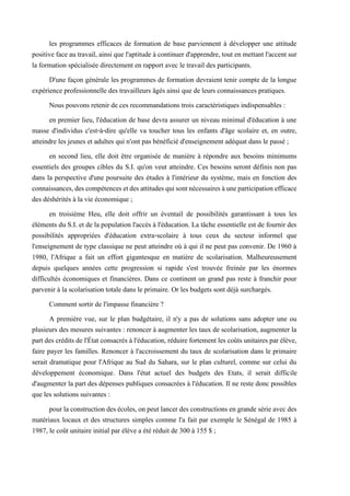 les programmes efficaces de formation de base parviennent à développer une attitude
positive face au travail, ainsi que l'aptitude à continuer d'apprendre, tout en mettant l'accent sur
la formation spécialisée directement en rapport avec le travail des participants.
D'une façon générale les programmes de formation devraient tenir compte de la longue
expérience professionnelle des travailleurs âgés ainsi que de leurs connaissances pratiques.
Nous pouvons retenir de ces recommandations trois caractéristiques indispensables :
en premier lieu, l'éducation de base devra assurer un niveau minimal d'éducation à une
masse d'individus c'est-à-dire qu'elle va toucher tous les enfants d'âge scolaire et, en outre,
atteindre les jeunes et adultes qui n'ont pas bénéficié d'enseignement adéquat dans le passé ;
en second lieu, elle doit être organisée de manière à répondre aux besoins minimums
essentiels des groupes cibles du S.I. qu'on veut atteindre. Ces besoins seront définis non pas
dans la perspective d'une poursuite des études à l'intérieur du système, mais en fonction des
connaissances,descompétencesetdesattitudesquisontnécessairesàuneparticipationefficace
des déshérités à la vie économique ;
en troisième Heu, elle doit offrir un éventail de possibilités garantissant à tous les
éléments du S.I. et de la population l'accès à l'éducation. La tâche essentielle est de fournir des
possibilités appropriées d'éducation extra-scolaire à tous ceux du secteur informel que
l'enseignement de type classique ne peut atteindre où à qui il ne peut pas convenir. De 1960 à
1980, l'Afrique a fait un effort gigantesque en matière de scolarisation. Malheureusement
depuis quelques années cette progression si rapide s'est trouvée freinée par les énormes
difficultés économiques et financières. Dans ce continent un grand pas reste à franchir pour
parvenir à la scolarisation totale dans le primaire. Or les budgets sont déjà surchargés.
Comment sortir de l'impasse financière ?
A première vue, sur le plan budgétaire, il n'y a pas de solutions sans adopter une ou
plusieurs des mesures suivantes : renoncer à augmenter les taux de scolarisation, augmenter la
part des crédits de l'État consacrés à l'éducation, réduire fortement les coûts unitaires par élève,
faire payer les familles. Renoncer à l'accroissement du taux de scolarisation dans le primaire
serait dramatique pour l'Afrique au Sud du Sahara, sur le plan culturel, comme sur celui du
développement économique. Dans l'état actuel des budgets des Etats, il serait difficile
d'augmenter la part des dépenses publiques consacrées à l'éducation. Il ne reste donc possibles
que les solutions suivantes :
pour la construction des écoles, on peut lancer des constructions en grande série avec des
matériaux locaux et des structures simples comme l'a fait par exemple le Sénégal de 1985 à
1987, le coût unitaire initial par élève a été réduit de 300 à 155 $ ;
 