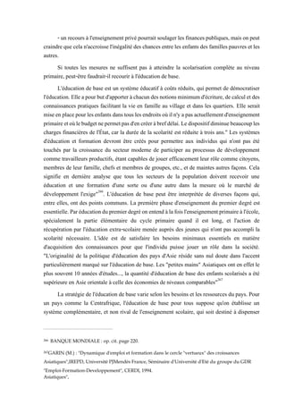 - un recours àl'enseignement privépourrait soulagerles finances publiques, maisonpeut
craindre que celan'accroisse l'inégalité des chances entre les enfants des familles pauvres et les
autres.
Si toutes les mesures ne suffisent pas à atteindre la scolarisation complète au niveau
primaire, peut-être faudrait-il recourir à l'éducation de base.
L'éducation de base est un système éducatif à coûts réduits, qui permet de démocratiser
l'éducation.Elleapourbutd'apporteràchacundesnotions minimumd'écriture,decalculetdes
connaissances pratiques facilitant la vie en famille au village et dans les quartiers. Elle serait
miseenplacepourlesenfantsdanstouslesendroitsoùiln'yapas actuellementd'enseignement
primaireetoùlebudgetnepermetpasd'encréeràbrefdélai.Ledispositifdiminuebeaucouples
charges financières de l'État, car la durée de la scolarité est réduite à trois ans." Les systèmes
d'éducation et formation devront être créés pour permettre aux individus qui n'ont pas été
touchés par la croissance du secteur moderne de participer au processus de développement
comme travailleurs productifs, étant capables de jouer efficacement leur rôle comme citoyens,
membres de leur famille, chefs et membres de groupes, etc., et de maintes autres façons. Cela
signifie en dernière analyse que tous les secteurs de la population doivent recevoir une
éducation et une formation d'une sorte ou d'une autre dans la mesure où le marché de
développement l'exige"266
. L'éducation de base peut être interprétée de diverses façons qui,
entre elles, ont des points communs. La première phase d'enseignement du premier degré est
essentielle.Paréducationdupremierdegréonentendàlafoisl'enseignementprimaireàl'école,
spécialement la partie élémentaire du cycle primaire quand il est long, et l'action de
récupération par l'éducation extra-scolaire menée auprès des jeunes qui n'ont pas accompli la
scolarité nécessaire. L'idée est de satisfaire les besoins minimaux essentiels en matière
d'acquisition des connaissances pour que l'individu puisse jouer un rôle dans la société.
"L'originalité de la politique d'éducation des pays d'Asie réside sans nul doute dans l'accent
particulièrement marqué sur l'éducation de base. Les "petites mains" Asiatiques ont en effet le
plus souvent 10 années d'études..., la quantité d'éducation de base des enfants scolarisés a été
supérieure en Asie orientale à celle des économies de niveaux comparables"267
La stratégie de l'éducation de base varie selon les besoins et les ressources du pays. Pour
un pays comme la Centrafrique, l'éducation de base pour tous suppose qu'on établisse un
système complémentaire, et non rival de l'enseignement scolaire, qui soit destiné à dispenser
266 BANQUE MONDIALE : op. cit. page 220.
267GARIN (M.) : "Dynamique d'emploi et formation dans le cercle "vertueux" des croissances
Asiatiques",IREPD, Université PJMendès France, Séminaire d'Université d'Eté du groupe du GDR
"Emploi-Formation-Developpement", CERDI, 1994.
Asiatiques",
 