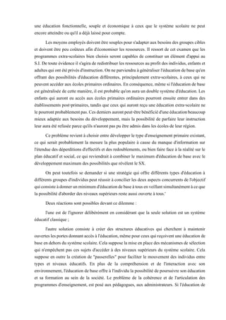 une éducation fonctionnelle, souple et économique à ceux que le système scolaire ne peut
encore atteindre ou qu'il a déjà laissé pour compte.
Les moyens employés doivent être souples pour s'adapter aux besoins des groupes cibles
et doivent être peu coûteux afin d'économiser les ressources. Il ressort de cet examen que les
programmes extra-scolaires bien choisis seront capables de constituer un élément d'appui au
S.I. De toute évidence il s'agira de redistribuer les ressources au profit des individus, enfants et
adultes quiont étéprivésd'instruction.On neparviendra àgénéraliserl'éducationdebasequ'en
offrant des possibilités d'éducation différentes, principalement extra-scolaires, à ceux qui ne
peuvent accéder aux écoles primaires ordinaires. En conséquence, même si l'éducation de base
est généralisée de cette manière, il est probable qu'on aura un double système d'éducation. Les
enfants qui auront eu accès aux écoles primaires ordinaires pourront ensuite entrer dans des
établissements post-primaires, tandis que ceux qui auront reçu une éducation extra-scolaire ne
lepourrontprobablementpas.Cesderniersaurontpeut-êtrebénéficiéd'uneéducationbeaucoup
mieux adaptée aux besoins du développement, mais la possibilité de parfaire leur instruction
leur aura été refusée parce qu'ils n'auront pas pu être admis dans les écoles de leur région.
Ce problème revient à choisir entre développer le type d'enseignement primaire existant,
ce qui serait probablement la mesure la plus populaire à cause du manque d'information sur
l'étendue des déperditions d'effectifs et des redoublements, ou bien faire face à la réalité sur le
plan éducatif et social, ce qui reviendrait à combiner le maximum d'éducation de base avec le
développement maximum des possibilités que révèlent le SX.
On peut toutefois se demander si une stratégie qui offre différents types d'éducation à
différents groupes d'individus peut réussir à concilier les deux aspects concurrents de l'objectif
quiconsisteàdonnerunminimumd'éducationdebaseàtousenveillantsimultanémentàceque
la possibilité d'aborder des niveaux supérieurs reste aussi ouverte à tous.'
Deux réactions sont possibles devant ce dilemme :
l'une est de l'ignorer délibérément en considérant que la seule solution est un système
éducatif classique ;
l'autre solution consiste à créer des structures éducatives qui cherchent à maintenir
ouverteslesportesdonnantaccèsàl'éducation,mêmepourceuxquireçoiventuneéducationde
base en dehors du système scolaire.Celasupposela mise en place des mécanismes de sélection
qui n'empêchent pas ces sujets d'accéder à des niveaux supérieurs du système scolaire. Cela
suppose en outre la création de "passerelles" pour faciliter le mouvement des individus entre
types et niveaux éducatifs. En plus de la compréhension et de l'interaction avec son
environnement, l'éducation de base offre à l'individu la possibilité de poursuivre son éducation
et sa formation au sein de la société. Le problème de la cohérence et de l'articulation des
programmes d'enseignement, est posé aux pédagogues, aux administrateurs. Si l'éducation de
 