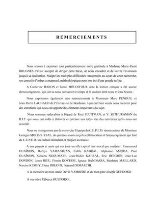 REMERCIEMENTS
Nous tenons à exprimer tout particulièrement notre gratitude à Madame Marie-Paule
BRUGNES d'avoir accepté de diriger cette thèse, de nous encadrer et de suivre l'évolution
jusqu'à sa réalisation. Malgré les multiples difficultés rencontrées au cours de cette recherche,
ses conseils d'ordres conceptuel, méthodologique nous ont été d'une grande utilité.
A Catherine BARON et Jamal BOUOIYOUR dont la lecture critique a été source
d'encouragement, qui ont su nous consacrer le temps et le soutien dont nous avions besoin ;
Nous exprimons également nos remerciements à Messieurs Marc PENOUIL et
Jean-Pierre LACHAUD de l'Université de Bordeaux I qui ont bien voulu nous recevoir pour
des entretiens qui nous ont apporté des éléments importants du sujet.
Nous sommes redevables à l'égard de Fred FLUITMAN, et V. SETHURAMAN du
B.I.T. qui nous ont aidés à élaborer et préciser nos idées lors des entretiens qu'ils nous ont
accordé.
Nousnemanqueronspasde remercierl'équipeduC.E.P.E.D. réunieautourde Monsieur
Georges MOLINS-YSAL, de qui nous avons reçu la collaboration et l'encouragement qui font
du C.E.P.E.D. un endroit stimulant et propice au travail.
A nos parents et amis qui ont joué un rôle capital tant moral que matériel : Emmanuel
OUAÏMON, Darhyo YAMANDJAN, Fidèle KABRAL, Alphonse AMODA, Paul
OUAÏMON, Siméon NGOUMAPE, Jean-Didier KABRAL, Eric DONDON, Jean-Luc
DONDON, Louis RIEU, Firmin KOYESSE, Ignace BANDASSA, Stéphane MAILLARD,
Narcise KEMBY, Dany DIRAND, Bernard DEMARCHI.
A la mémoire de mon oncle David YAMBERE et de mon père Joseph GUEDOKO.
A ma mère Rébecca GUEDOKO...
 