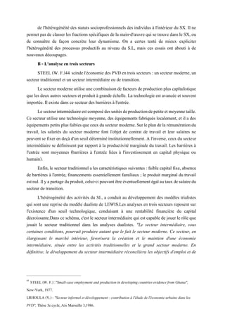 de l'hétérogénéité des statuts socioprofessionnels des individus à l'intérieur du SX. Il ne
permet pas de classer les fractions spécifiques de la main-d'œuvre qui se trouve dans le SX, ou
de connaître de façon concrète leur dynamisme. On a certes tenté de mieux expliciter
l'hétérogénéité des processus productifs au niveau du S.L, mais ces essais ont abouti à de
nouveaux découpages.
B - L'analyse en trois secteurs
STEEL (W. F.)44 scinde l'économie des PVD en trois secteurs : un secteur moderne, un
secteur traditionnel et un secteur intermédiaire ou de transition.
Le secteurmoderneutilise unecombinaison de facteurs deproduction plus capïtalistique
que les deux autres secteurs et produit à grande échelle. La technologie est avancée et souvent
importée. Il existe dans ce secteur des barrières à l'entrée.
Lesecteurintermédiaireestcomposédesunitésdeproductiondepetiteetmoyennetaille.
Ce secteur utilise une technologie moyenne, des équipements fabriqués localement, et il a des
équipements petitsplusfaiblesque ceux du secteur moderne. Sur leplandela rémunérationdu
travail, les salariés du secteur moderne font l'objet de contrat de travail et leur salaires ne
peuvent se fixer en deçà d'un seuil déterminé institutionnellement. A l'inverse, ceux du secteur
intermédiaire se définissent par rapport à la productivité marginale du travail. Les barrières à
l'entrée sont moyennes (barrières à l'entrée liées à l'investissement en capital physique ou
humain).
Enfin, le secteur traditionnel a les caractéristiques suivantes : faible capital fixe, absence
de barrières à l'entrée, financements essentiellement familiaux ; le produit marginal du travail
estnul.Ilyapartageduproduit,celui-cipouvantêtreéventuellementégalautauxdesalairedu
secteur de transition.
L'hétérogénéité des activités du SI., a conduit au développement des modèles trialistes
qui sont une reprise du modèle dualiste de LEWIS.Les analyses en trois secteurs reposent sur
l'existence d'un seuil technologique, conduisant à une rentabilité financière du capital
décroissante.Dans ce schéma, c'est le secteur intermédiaire qui est capable de jouer le rôle que
jouait le secteur traditionnel dans les analyses dualistes. "Le secteur intermédiaire, sous
certaines conditions, pourrait produire autant que le fait le secteur moderne. Ce secteur, en
élargissant le marché intérieur, favorisera la création et le maintien d'une économie
intermédiaire, située entre les activités traditionnelles et le grand secteur moderne. En
définitive, le développement du secteur intermédiaire réconciliera les objectifs d'emploi et de
44
STEEL (W. F.) :"Small-case employment and production in developing countries evidence from Ghana",
New-York, 1977.
LRHOULA (Y.) : "Secteur informel et développement : contribution à l'élude de l'économie urbaine dans les
PVD", Thèse 3e cycle, Aix Marseille 3,1986.
 