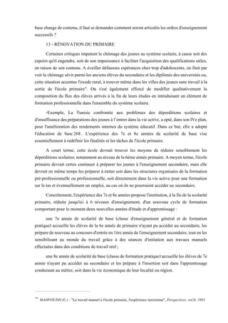 basechangedecontenu,ilfautsedemandercommentserontarticuléslesordresd'enseignement
successifs ?
13 - RÉNOVATION DU PRIMAIRE
Certaines critiques imputent le chômage des jeunes au système scolaire, à cause soit des
espoirs qu'il engendre, soit de son impuissance à faciliter l'acquisition des qualifications utiles,
en raison de son contenu. A éveiller défausses espérances chez trop d'adolescents, on finit par
voirlechômagesévirparmilesanciens élèves dusecondaireetlesdiplômésdesuniversitésou,
cette situation accentue l'exode rural, à trouver même dans les villes des jeunes sans travail à la
sortie de l'école primaire". On s'est également efforcé de modifier qualitativement la
composition du flux des élèves arrivés à la fin de leurs études en introduisant un élément de
formation professionnelle dans l'ensemble du système scolaire.
-Exemple, La Tunisie confrontée aux problèmes des déperditions scolaires et
d'insuffisancedespréparationsdesjeunesàl’entrerdanslavieactive,aopté,danssonIVeplan,
pour l'amélioration des rendements internes du système éducatif. Dans ce but, elle a adopté
l'éducation de base268 . L'expérience des 7e et 8e années de scolarité de base vise
essentiellement à redéfinir les finalités et les tâches de l'école primaire.
A court terme, cette école devrait trouver les moyens de réduire sensiblement les
déperditionsscolaires,notammentauniveaudela6èmeaiméeprimaire.Amoyenterme,l'école
primaire devrait certes continuer à préparer les jeunes à l'enseignement secondaire, mais elle
devrait en même temps les préparer à entter soit dans les structures organisées de la formation
pré-professionnelle ou professionnelle, soit directement dans la vie active pour une formation
sur le tas et éventuellement un emploi, au cas où ils ne pourraient accéder au secondaire.
Concrètement,l'expériencedes7eet8eannéesproposel'institution,àlafindelascolarité
primaire, réduite jusqu'ici à 6 niveaux d'enseignement, d'un nouveau cycle de formation
comportant pour le moment deux nouvelles années d'étude et d'apprentissage :
une 7e année de scolarité de base (classe d'enseignement général et de formation
pratique) accueille les élèves de la 6e année de primaire n'ayant pu accéder au secondaire, les
préparedenouveauauconcoursd'entréeen1èreannéedel'enseignementsecondaire,toutenles
sensibilisant au monde du travail grâce à des séances d'initiation aux travaux manuels
effectuées dans des conditions de travail réel ;
une8eannéedescolaritédebase(classede formation pratique)accueilleles élèvesde7e
année n'ayant pu accéder au secondaire et les prépare à l'insertion soit dans l'apprentissage
conduisant au métier, soit dans la vie économique de leur localité ou région.
268
MAHFOUDH (C.) : "Le travail manuel à l'école primaire, l'expérience tunisienne", Perspectives, vol.ll, 1981.
 