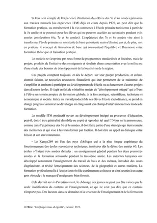 Si l'on tient compte de l'expérience d'initiation des élèves des 5e et 6e années primaires
aux travaux manuels (ou expérience ITM) déjà en cours depuis 1970, on peut dire que la
formation pratique, ou entraînement à la vie commence à l'école primaire tunisienne à partir de
la 5e amiée et se poursuit pour les élèves qui ne peuvent accéder au secondaire pendant trois
années consécutives (6e, 7e et 8e années). L'expérience des 7e et 8e années vise ainsi à
transformer l'école primaire en une école debase qui oriente mais n'éliminepas et, de plus, met
en pratique le concept de formation de base qui sous-entend l'équilibre et l'harmonie entre
formation théorique et formation pratique.
Le modèle ne s'exprime pas sous forme de programmes standardisés et linéaires, mais de
projets, produits de l'initiative des enseignants et résultats d'une concertation avec le milieu ou
d'une étude des besoins de développement de la localité ou de la région.
Ces projets comptent toujours, et dès le départ, sur leur propre production, et créent,
chemin faisant, de nouvelles ressources financières qui leur permettent de se maintenir, de
s'amplifieretamènentàparticiperaudéveloppementdel'écoleouaulancementd'autres projets
dansd'autresécoles. Ils'agitenfaitdevéritables projetsde"développementintégré"quioffrent
à l'élève un terrain propice de formation globale, à la fois pratique, scientifique, technique et
économiqueetsociale.Grâceautravailproductifdesesélèvesl'écoles'autofinance,seprenden
chargeprogressivementetsedéveloppeenélargissantsonchampd'interventionetsesmodesde
formation.
Le modèle ITM productif ouvert au développement intégré au processus d'éducation,
peut-il, doit-il être généralisé d'emblée ou copié et reproduit tel quel ? Nous ne le pensons pas,
comme dansl'expériencedes7e et 8eannées, ildoit fairepartied'unestratégie qui tient compte
des mentalités et qui vise à les transformer par l'action. Il doit être un appel au dialogue entre
l'école et son environnement.
- Le Kenya269 est l'un des pays d'Afrique qui a la plus longue expérience du
fonctionnement des écoles secondaires techniques, instituées dès le début des années 60. Les
écoles offraient trois années d'études : un enseignement général pendant les deux premières
amiées et la formation artisanale pendant la troisième année. Les autorités kenyanes ont
développé notamment l'enseignement du travail du bois et des métaux, introduit des cours
d'agriculture, et révisé l'enseignement des sciences, de la géographie et autres matières. La
formationprofessionnelleàl'écoles'estrévéléeextrêmementcoûteuseets'estheurtéeàunautre
gros obstacle : le manque d'enseignants bien formés.
Cela devrait servir d'avertissement, le chômage des jeunes ne peut pas être vaincu par la
seule modification du contenu de l'enseignement, ce qui ne veut pas dire que ce contenu
n'importe pas. Des lacunes dans ce domaine et la structure de l'enseignement et de la formation
269Bix : "Emploijevenus et égalité", Genève, 1972.
 