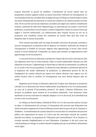 risquent d'accroître la gravité du problème. L'introduction du travail manuel dans les
programmes scolaires apparaît comme un moyen d'accroître l'efficacité de l'enseignement. Le
travailproductifdoitêtreconsidérédans laplupartdespaysd'AfriqueauSudduSaharacomme
unenotionfondamentalequidéterminelecontenudesmatièresetlesrelationsqu'ellesontentre
elles. Onluiaccordesouventuneimportancesecondaireparrapportauxmatièresvéritablement
scolaires, autrement dit celles dont l'apprentissage est sanctionné par un examen. L'activité de
production, en particulier le travail manuel, continue d'apparaître comme un moyen mineur par
rapport à l'activité intellectuelle. Les établissements dans lesquels l'accent est mis sur la
production sont considérés comme des institutions de second ordre qu'il faut éviter de
fréquenter dans la mesure du possible.
Nous sommes persuadés qu'il est temps de prendre conscience du principe consistant à
associer enseignement et production afin de dépasser les frontières artificielles du monde de
l'enseignement et d'établir de nouveaux rapports entre apprentissage et travail, entre travail
manuel et travail intellectuel. Comprendre ces enjeux peut entraîner un rapprochement entre
apprentissage et activité productive.
Lanécessitéd'associeréducationetproductions'imposedèslors qu'ilexistedanslesfaits
une séparation entre l'un ou l'autre domaine. Dans la société traditionnelle africaine une telle
séparationn'existepas.L'apprentissagesefaisaitdans lecadredelacommunauté,aurythmede
la vie sociale et des travaux quotidiens. La distinction entre éducation et production découle de
la disparition des modes traditionnels de production. Le phénomène persiste du fait de
l'inadaptation du système éducatif qui impose une relation abstraite (sans rapport avec les
réalités locales), dont le corollaire est l'enseignement tout aussi abstrait dispensé dans les
écoles.
Rappelons qu'en Europe la distinction opérée dés l'origine entre éducation et production
coïncide avec la destruction des formes traditionnelles de production et de vie communautaire
au cours de la période d'"accumulation primitive" du capital. L'absence d'éducation n'est
devenue un problème qu'au moment de la révolution industrielle. Cette distinction s'était
manifestée au niveau social dans les attitudes adoptées vis-à-vis du travail, de la distribution de
revenus et des investissements.
En Afrique au Sud du Sahara, l'attitude de l'État vis-à-vis des nouvelles options n'est pas
la même. La décolonisation des cerveaux et l'instauration d'un nouveau type d'éducation non
elitistefontpartieintégrantedelaluttedelibérationmenéedanslespaystelsquelaTanzanie,le
Zimbabwe:latransformationdusystèmeéducatifestinscritedanslesorientationsdespouvoirs
publics, des organisations de masse, et il arrive que des innovations naissent des systèmes
éducatifs eux-mêmes. Le programme de "l'éducation pour l'autosuffisance" de la Tanzanie, la
croisade nationale d'alphabétisation en sont l'illustration. Cependant, le fait qu'il existe une
volontépolitiquede changerlesystèmeéducatifn'impliquepas quelesproblèmes élémentaires
soient réglés.
 