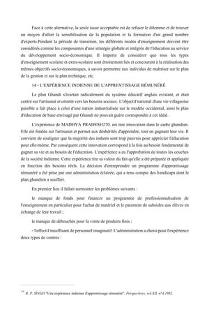 Face à cette alternative, la seule issue acceptable est de refuser le dilemme et de trouver
un moyen d'allier la sensibilisation de la population et la formation d'un grand nombre
d'experts.Pendant la période de transition, les différents modes d'enseignement doivent être
considérés comme les composantes d'une stratégie globale et intégrée del'éducation au service
du développement socio-économique. Il importe de considérer que tous les types
d'enseignement scolaire et extra-scolaire sont étroitement liés et concourent à la réalisation des
mêmes objectifs socio-économiques, à savoir permettre aux individus de maîtriser sur le plan
de la gestion et sur le plan technique, etc.
14 - L'EXPÉRIENCE INDIENNE DE L'APPRENTISSAGE RÉMUNÉRÉ
Le plan Ghandi s'écartait radicalement du système éducatif anglais existant, et était
centrésurl'artisanatetorientéverslesbesoins sociaux.L'objectifnationald'unevievillageoise
paisible a fait place à celui d'une nation industrialisée sur le modèle occidental, ainsi le plan
d'éducation de base envisagé par Ghandi ne pouvait guère correspondre à cet idéal.
L'expérience de MADHYA PRADESH270. est mie innovation dans le cadre ghandien.
Elle est fondée sur l'artisanat et permet aux déshérités d'apprendre, tout en gagnant leur vie. Il
convient de souligner que la majorité des indiens sont trop pauvres pour apprécier l'éducation
pourelle-même.Parconséquentcetteinnovationcorrespondàlafoisaubesoinfondamentalde
gagner sa vie et au besoin de l'éducation. L'expérience a eu l'approbation de toutes les couches
de la société indienne. Cette expérience tire sa valeur du fait qu'elle a été préparée et appliquée
en fonction des besoins réels. La décision d'entreprendre un programme d'apprentissage
rémunéré a été prise par une administration éclairée, qui a tenu compte des handicaps dont le
plan ghandien a souffert.
En premier lieu il fallait surmonter les problèmes suivants :
le manque de fonds pour financer un programme de professionnalisation de
l'enseignement en particulier pour l'achat de matériel et le paiement de subsides aux élèves en
échange de leur travail ;
le manque de débouchés pour la vente de produits finis ;
- l'effectifinsuffisantdepersonnelimaginatif.L'administrationachoisipourl'expérience
deux types de centres :
270
R. P. SINGH "Une expérience indienne d'apprentissage rémunéré", Perspectives, vol.XII, n°4,1982.
 